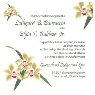 Together with their parents
request the honour of your presence
at their marriage
on Saturday, the third day of March
Two thousand and fifteen
at three o’clock in the afternoon
81801 Overseas Highway
Islamorado, Florida Keys
and
Luthgard B. Bancaerin
Elgin T. Baldoza Jr.
Queensland Lodge and Spa
 