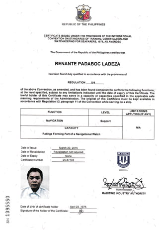 REPUBLIC OF THE PHILIPPINES
CERTIFICATE ISSUED UNDER THE PROVISIONS OF THE INTERNATIONAL
-- CONVENTION ON-STANDARDS OF TRAINING, CERTIFICATiON AND
WATCHKEEP'ING FOR SEAFARERS, 19i8, AS AMENDED
The Government of the Republic of the Philippines certifies that
RENANTE PADABOG LADEZA--)
has been found duly qualified in accordance with the prdisions,of
REGULATION II/4
1
of the above Gonvention, as amended, and has b6en found competent to perform the foilowing functions,
at the level specified, subject to any limitation/s-indicated until the date of expiry of this Certificate. The
lawful holder of this Certificate may serve in a capacity or capacities speciiieO in the applicable safe
manning requirements of the Administration. The original of this Certificate must be kepi available in
accordance with Regulation ll2, paragraph 11 of the Convention while serving on a ship.
FUNCTION LEVEL
LIMITATION/S
APPLYING (IF ANY)
NAVIGATION Support
N/ACAPACITY
Ratings Forming Part of a Navigational Watch
(
Date of lssue
Date of Revalidation
z Date of Expiry
Certificate Number
/)
March 20 2015
/25-87733
(:)
I r}
Lr?
Lr)
o)
fa
r-l
Z
{$
Date of birth of certificate holder . Apnl22,,1rg75
Signature of the holder of the Certificate '. t* t
'l
V
None
F Admirlistrato,
^-MARITIME INDUSTRY AUTHORITY
lffiEffiil
@MARII.JA
,1
Revalidation not required
 