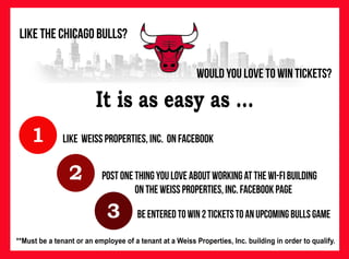 Would you LOVE to win tickets?
Like the Chicago bulls?
3
1
2
Like weiss properties, Inc. on Facebook
postonethingyouloveaboutworkingatthewi-fibuilding
ontheweissproperties,Inc.facebookpage
beenteredtowin2ticketstoanupcomingbullsgame
It is as easy as ...
**Must be a tenant or an employee of a tenant at a Weiss Properties, Inc. building in order to qualify.
 