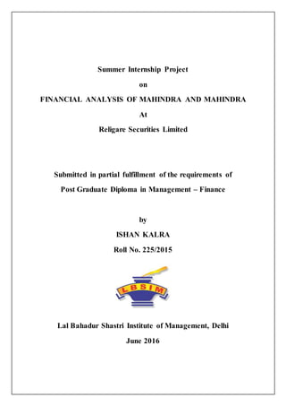 Summer Internship Project
on
FINANCIAL ANALYSIS OF MAHINDRA AND MAHINDRA
At
Religare Securities Limited
Submitted in partial fulfillment of the requirements of
Post Graduate Diploma in Management – Finance
by
ISHAN KALRA
Roll No. 225/2015
Lal Bahadur Shastri Institute of Management, Delhi
June 2016
 