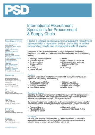 International Recruitment
Specialists for Procurement
& Supply Chain
PSD is a leading executive and management recruitment
business with a reputation built on our ability to deliver
outstanding results and exceptional levels of service.
Established in 1992, our Procurement & Supply Chain practice comprises 30
consultants in locations worldwide, with specialist teams dedicated to the following
sectors:
— Banking & Financial Services	 — Media
— Business Services	 — Not for Profit & Public Sector
— Communications	 — Pharmaceutical & Healthcare
— Energy & Utilities	 — Professional Services
— FMCG	 — Retail
— Industry	 — Technology
— Leisure & Travel
	
Functions
We recruit across all job functions in Procurement & Supply Chain and provide
expertise in the following areas including:
— Chief Procurement Officer	 — Category Manager
— Director of Procurement	 — Procurement Manager
— Supply Chain Director	 — Supply Chain Manager
— Head of Purchasing	 — Senior Buyer
	
Recruitment Services
Operating at executive, management and board level, we provide comprehensive
recruitment services for both single appointments and large scale assignments
delivered through a rigorous project management system.
Our approach is open and collaborative and recommendations are made only after
careful consideration and analysis of clients’ specific needs. Our core services are:
— Executive Search	 — Contract & Interim	
— Advertised Selection	 — Assessment Centres & Testing
— Contingency Search
Our Values
PSD has a values-based culture embracing open-mindedness, commitment,
accessibility, adaptability, partnership and success, which provides us with a
cohesive sense of who we are and what we want to be.
Contact us
We are always available
to discuss your particular
requirements and the services
we can offer.
To talk to one of our
experts now, please call:
UK
Stephen Fletcher
+44 (0)161 234 0394
stephen.fletcher@psdgroup.com
Frankfurt
Oliver Tonnar
+49 69 138 1360
oliver.tonnar@psdgroup.com
Hong Kong
Emma Charnock
+852 2531 2200
emma.charnock@psdgroup.com
Shanghai
Florian Kittler
+86 21 6391 6060
florian.kittler@psdgroup.com
www.psdgroup.com
Recent Appointments
Head of Purchasing
B2B Publishing
Global Head of Fish Buying
Food Company
Supply Chain Director
Facilities
Global Head of Vendor
Management
Investment Bank
Sourcing Group Manager
Retail Bank
Group Procurement Director
Housing Association
Commodity Sourcing
Specialist
Retail Bank
Head of Applications &
Telecoms Sourcing
Energy Company
Director of Commodity
Strategy & Analysis
Financial Services Company
 