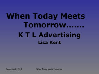 December 6, 2010 When Today Meets Tomorrow
When Today Meets
Tomorrow…….
K T L Advertising
Lisa Kent
 