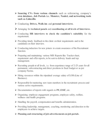  Sourcing CVs from various channels such as referencing, company’s
own database, Job Portals i.e. Monster, Naukri, and networking tools
such as LinkedIn.
 Conducting Drives, Walk-ins and personal interviews.
 Arranging for technical panels and coordinating at all levels of Interviews.
 Conducting HR interviews to check the candidate’s suitability for the
requirement.
 Providing timely feedback to the client on their requirements and to the
candidates on their interview.
 Conducting induction for new joiners to create awareness of the Recruitment
function.
 Preparing and maintaining various MIS Reports like Tracker sheet,
requirement and offer reports, to be sent to delivery heads and top
management.
 Recruiting people at all levels, i.e. from experience range of 2-25 years for all
permanent, subcontracting and direct positions in fixed budget or as per
company Norms.
 Hiring resources within the stipulated average salary of LOB (Line of
Business).
 Responsible for mentoring new team members in the recruitment process and
various active requirements.
 Documentation of reports with regards to PF, ESIC, etc.
 Organizing employee engagement programs, employee safety, welfare,
wellness and health programs.
 Handling the payroll, compensation and benefits administration.
 Providing leadership, management, coaching, monitoring and direction to the
employees to achieve targets.
 Planning and structuring of job advertisements on job portals.
 