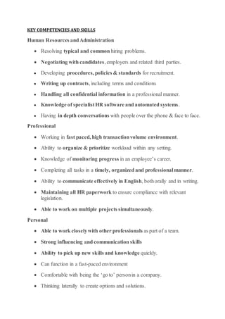 KEY COMPETENCIES AND SKILLS
Human Resources andAdministration
 Resolving typical and common hiring problems.
 Negotiating with candidates, employers and related third parties.
 Developing procedures, policies & standards for recruitment.
 Writing up contracts, including terms and conditions
 Handling all confidential information in a professional manner.
 Knowledge of specialistHR software and automated systems.
 Having in depth conversations with people over the phone & face to face.
Professional
 Working in fast paced, high transactionvolume environment.
 Ability to organize & prioritize workload within any setting.
 Knowledge of monitoring progress in an employee’s career.
 Completing all tasks in a timely, organized and professionalmanner.
 Ability to communicate effectively in English, bothorally and in writing.
 Maintaining all HR paperwork to ensure compliance with relevant
legislation.
 Able to work on multiple projects simultaneously.
Personal
 Able to work closelywith other professionals as part of a team.
 Strong influencing and communication skills
 Ability to pick up new skills and knowledge quickly.
 Can function in a fast-paced environment
 Comfortable with being the ‘go to’ personin a company.
 Thinking laterally to create options and solutions.
 