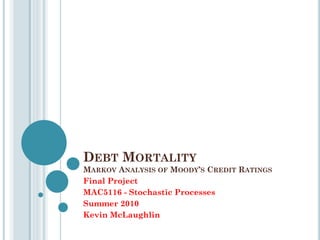 DEBT MORTALITY
MARKOV ANALYSIS OF MOODY’S CREDIT RATINGS
Final Project
MAC5116 - Stochastic Processes
Summer 2010
Kevin McLaughlin
 