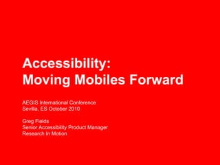Accessibility:
Moving Mobiles Forward
AEGIS International Conference
Sevilla, ES October 2010

Greg Fields
Senior Accessibility Product Manager
Research In Motion
 
