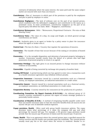 102
contracts of indemnity where the same interest, the same peril and the same subject
matter are insured with more than one Insurer.
Contributory : Plan of Insurance in which part of the premium is paid by the employees
and part is paid by employer or union.
Contributory Negligence : The lack of ordinary care on the part of an injured person,
which combined with the defendant’s negligence and contributed to the injury as a
proximate cause. In some jurisdictions, contributory negligence on the part of an
injured party will defeat his claim. Refer : "Negligence, contributory."
Contributory Reinsurance : Refer : “Reinsurance, Proportional Contracts : Pro-rata or Risk
Sharing Treaty”
Contributory Value : The value of a ship, its cargo and freight, on which general average
contributions are based.
Control : Authority given to an agent or broker by a policy owner to place the insurance
where the agent or broker sees it.
Control Law : The law of a State / Country that regulate the operations of insurers.
Convection : The transfer of heat that occurs because of the mixing or circulation of heated
fluid.
Conversion : It is the wrongful disposition and detention of personal property belonging to
another. Conversion usually results from the failure of a person who had legal
possession of personal property to return it as agreed.
Conversion Privilege : The right given to an insured person to change insurance without
evidence of insurability.
Convertible : Capable of being converted by exchange into property of another kind.
Cooling Off Period : A period during which one has agreed to enter into a transaction such
as a health insurance agreement may withdraw without penalty.
Cooperative Insurance : Insurance issued by a mutual association such as a fraternal
society, an employee association, an industrial association or a trade union.
Cooperative Insurer : Insurer issued by a mutual association such as a fraternal society,
an employee association, an individual association or a trade union.
Cooperative Society : A society owned by the consumers (or the producers) of a product.
Coordinating Committee for Expert Controls (C.O.C.O.M.) : An informal group of 15
western counties established to prevent the export of certain strategic products to
potentially hostile nations.
Coordination of Benefits (C.O.B.) : A method of integrating benefits payable under more
than one health insurance plan so that the insured’s benefits from all sources do not
exceed 100 per cent of allowable medical expenses.
Copay provision, Health : Often used with group health insurance policies. The copay
provision states what percentage of a claim the company will pay and what
percentage the insured will pay. For example, a 90 percent copay provision would
provide that the insurer pay 90 percent of claims and the insured pay 10 percent.
Copay, Health : This is an agreement where the covered person pays a specified amount for
various services and the health care provides pays the remainder. The covered person
usually must pay his or her share when the service is rendered. Similar to co-
 