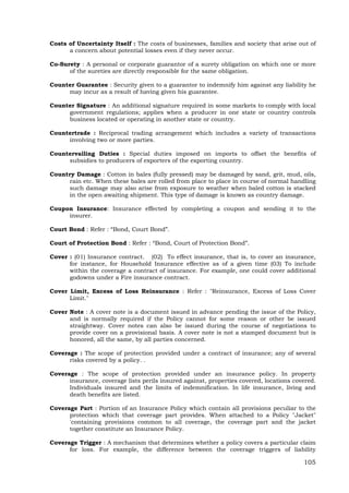 105
Costs of Uncertainty Itself : The costs of businesses, families and society that arise out of
a concern about potential losses even if they never occur.
Co-Surety : A personal or corporate guarantor of a surety obligation on which one or more
of the sureties are directly responsible for the same obligation.
Counter Guarantee : Security given to a guarantor to indemnify him against any liability he
may incur as a result of having given his guarantee.
Counter Signature : An additional signature required in some markets to comply with local
government regulations; applies when a producer in one state or country controls
business located or operating in another state or country.
Countertrade : Reciprocal trading arrangement which includes a variety of transactions
involving two or more parties.
Countervailing Duties : Special duties imposed on imports to offset the benefits of
subsidies to producers of exporters of the exporting country.
Country Damage : Cotton in bales (fully pressed) may be damaged by sand, grit, mud, oils,
rain etc. When these bales are rolled from place to place in course of normal handling
such damage may also arise from exposure to weather when baled cotton is stacked
in the open awaiting shipment. This type of damage is known as country damage.
Coupon Insurance: Insurance effected by completing a coupon and sending it to the
insurer.
Court Bond : Refer : “Bond, Court Bond”.
Court of Protection Bond : Refer : “Bond, Court of Protection Bond”.
Cover : (01) Insurance contract. (02) To effect insurance, that is, to cover an insurance,
for instance, for Household Insurance effective as of a given time (03) To include
within the coverage a contract of insurance. For example, one could cover additional
godowns under a Fire insurance contract.
Cover Limit, Excess of Loss Reinsurance : Refer : "Reinsurance, Excess of Loss Cover
Limit."
Cover Note : A cover note is a document issued in advance pending the issue of the Policy,
and is normally required if the Policy cannot for some reason or other be issued
straightway. Cover notes can also be issued during the course of negotiations to
provide cover on a provisional basis. A cover note is not a stamped document but is
honored, all the same, by all parties concerned.
Coverage : The scope of protection provided under a contract of insurance; any of several
risks covered by a policy. .
Coverage : The scope of protection provided under an insurance policy. In property
insurance, coverage lists perils insured against, properties covered, locations covered.
Individuals insured and the limits of indemnification. In life insurance, living and
death benefits are listed.
Coverage Part : Portion of an Insurance Policy which contain all provisions peculiar to the
protection which that coverage part provides. When attached to a Policy "Jacket"
'containing provisions common to all coverage, the coverage part and the jacket
together constitute an Insurance Policy.
Coverage Trigger : A mechanism that determines whether a policy covers a particular claim
for loss. For example, the difference between the coverage triggers of liability
 