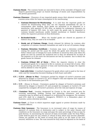 111
Customs Bonds : The customs bonds are executed in favor of the controller of Imports and
Exports guaranteeing proper an honest discharge of duties and responsibilities by
the person guaranteed.
Customs Clearance : Clearance of any imported goods means their physical removal from
customs areas either for home consumption or for warehousing.
 Customs Clearance for Warehousing : It is said that the imported goods are
cleared for warehousing when they are not required immediately for use or
consumption after landing. Such goods are permitted to be deposited in a
warehouse, with payment of 50% duty, as deposit for subsequent clearance on
payment of balance 50% duty. In such cases the goods may be deposited in
customs bonded warehouse, public bonded warehouse or bonded warehouse
within the importers premises at final destination.
 Ex-bonded Goods : When the bonded goods are cleared on payment of
balance duty, they are said to be ex-bonded.
 Goods out of Customs Charge: Goods released for delivery by customs after
completion of customs clearance formalities are said to be out of customs charge.
 Customs Detention Certificate : Customs may issue a detention certificate
stating the period and the cause for which the goods were detained by them,
before release (out of charge) but such certificate is issued by them only when the
goods are sent by customs for analytical test or they are detained for no fault of
the importer or in the event the documents are lost by customs due to which the
goods cannot be released.
 Customs X-Bond Bill of Entry : When the importer desires to clear the
warehoused goods he is required to file in customs an ex-bond bill of entry. After
its processing and after payment of duty and warehousing charges the importer
will be allowed to clear the goods.
C.W.O. : Cash with Order : A method of payment for goods where cash is paid at the time of
order and the transaction becomes binding on both buyer and seller.
C.Y. / C.F.S. : (House to Pier) : Containers packed by shipper of carrier’s premises and
delivered by shipper to Carrier’s CY, all at shipper’s risk and expense and unpacked
by Carrier at the destination port CFS.
C.Y. / C.Y. : (House to House) : Containers packed by shipper of Carrier’s premises and
delivered by shipper to Carrier’s CY and accepted by consignee at Carrier’s CY and
unpacked by consignee off Carrier’s premises, all at the risk and expense of cargo.
C.Y. : Container Yard : Location designated by Carrier in the port terminal area for
receiving assembling, holding, storing and delivering containers, and where
containers may be picked up by shippers or re-delivered by consignees. No container
yard (CY) shall be a shipper’s, consignee’s, NVOCC’s or a forwarders place of
business, unless otherwise provided.
Customs Court : A Court to which importers might appeal or protest decisions made by
Customs Officers.
Customs Duty Insurance : The Insurance is on increased value of cargo by reason of
payment of customs duty at destination and is subject to the same clauses and
conditions as the Insurance on cargo and pays the same percentage of loss as may be
paid thereon. In ascertaining the amount of claim recoverable under the Duty Policy,
credit shall be given for any rebates or refund of duty which may become allowable.
Claims are payable on the basis of actual duty paid or on the basis of the sum
insured, whichever is loss. The sum insured for duty shall be adjusted on the basis of
 