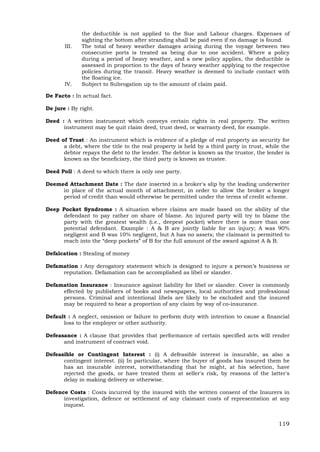 119
the deductible is not applied to the Sue and Labour charges. Expenses of
sighting the bottom after stranding shall be paid even if no damage is found.
III. The total of heavy weather damages arising during the voyage between two
consecutive ports is treated as being due to one accident. Where a policy
during a period of heavy weather, and a new policy applies, the deductible is
assessed in proportion to the days of heavy weather applying to the respective
policies during the transit. Heavy weather is deemed to include contact with
the floating ice.
IV. Subject to Subrogation up to the amount of claim paid.
De Facto : In actual fact.
De jure : By right.
Deed : A written instrument which conveys certain rights in real property. The written
instrument may be quit claim deed, trust deed, or warranty deed, for example.
Deed of Trust : An instrument which is evidence of a pledge of real property as security for
a debt, where the title to the real property is held by a third party in trust, while the
debtor repays the debt to the lender. The debtor is known as the trustor, the lender is
known as the beneficiary, the third party is known as trustee.
Deed Poll : A deed to which there is only one party.
Deemed Attachment Date : The date inserted in a broker's slip by the leading underwriter
in place of the actual month of attachment, in order to allow the broker a longer
period of credit than would otherwise be permitted under the terms of credit scheme.
Deep Pocket Syndrome : A situation where claims are made based on the ability of the
defendant to pay rather on share of blame. An injured party will try to blame the
party with the greatest wealth (i.e., deepest pocket) where there is more than one
potential defendant. Example : A & B are jointly liable for an injury; A was 90%
negligent and B was 10% negligent, but A has no assets; the claimant is permitted to
reach into the “deep pockets” of B for the full amount of the award against A & B.
Defalcation : Stealing of money
Defamation : Any derogatory statement which is designed to injure a person’s business or
reputation. Defamation can be accomplished as libel or slander.
Defamation Insurance : Insurance against liability for libel or slander. Cover is commonly
effected by publishers of books and newspapers, local authorities and professional
persons. Criminal and intentional libels are likely to be excluded and the insured
may be required to bear a proportion of any claim by way of co-insurance.
Default : A neglect, omission or failure to perform duty with intention to cause a financial
loss to the employer or other authority.
Defeasance : A clause that provides that performance of certain specified acts will render
and instrument of contract void.
Defeasible or Contingent Interest : (i) A defeasible interest is insurable, as also a
contingent interest. (ii) In particular, where the buyer of goods has insured them he
has an insurable interest, notwithstanding that he might, at his selection, have
rejected the goods, or have treated them at seller's risk, by reasons of the latter's
delay in making delivery or otherwise.
Defence Costs : Costs incurred by the insured with the written consent of the Insurers in
investigation, defence or settlement of any claimant costs of representation at any
inquest.
 