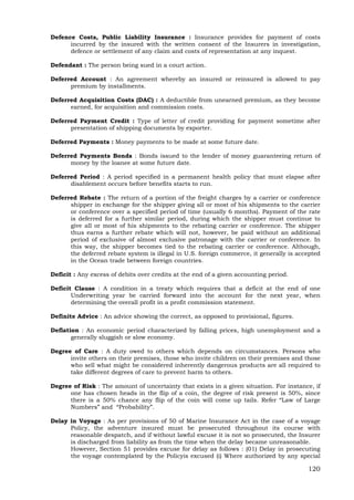 120
Defence Costs, Public Liability Insurance : Insurance provides for payment of costs
incurred by the insured with the written consent of the Insurers in investigation,
defence or settlement of any claim and costs of representation at any inquest.
Defendant : The person being sued in a court action.
Deferred Account : An agreement whereby an insured or reinsured is allowed to pay
premium by installments.
Deferred Acquisition Costs (DAC) : A deductible from unearned premium, as they become
earned, for acquisition and commission costs.
Deferred Payment Credit : Type of letter of credit providing for payment sometime after
presentation of shipping documents by exporter.
Deferred Payments : Money payments to be made at some future date.
Deferred Payments Bonds : Bonds issued to the lender of money guaranteeing return of
money by the loanee at some future date.
Deferred Period : A period specified in a permanent health policy that must elapse after
disablement occurs before benefits starts to run.
Deferred Rebate : The return of a portion of the freight charges by a carrier or conference
shipper in exchange for the shipper giving all or most of his shipments to the carrier
or conference over a specified period of time (usually 6 months). Payment of the rate
is deferred for a further similar period, during which the shipper must continue to
give all or most of his shipments to the rebating carrier or conference. The shipper
thus earns a further rebate which will not, however, be paid without an additional
period of exclusive of almost exclusive patronage with the carrier or conference. In
this way, the shipper becomes tied to the rebating carrier or conference. Although,
the deferred rebate system is illegal in U.S. foreign commerce, it generally is accepted
in the Ocean trade between foreign countries.
Deficit : Any excess of debits over credits at the end of a given accounting period.
Deficit Clause : A condition in a treaty which requires that a deficit at the end of one
Underwriting year be carried forward into the account for the next year, when
determining the overall profit in a profit commission statement.
Definite Advice : An advice showing the correct, as opposed to provisional, figures.
Deflation : An economic period characterized by falling prices, high unemployment and a
generally sluggish or slow economy.
Degree of Care : A duty owed to others which depends on circumstances. Persons who
invite others on their premises, those who invite children on their premises and those
who sell what might be considered inherently dangerous products are all required to
take different degrees of care to prevent harm to others.
Degree of Risk : The amount of uncertainty that exists in a given situation. For instance, if
one has chosen heads in the flip of a coin, the degree of risk present is 50%, since
there is a 50% chance any flip of the coin will come up tails. Refer “Law of Large
Numbers” and “Probability”.
Delay in Voyage : As per provisions of 50 of Marine Insurance Act in the case of a voyage
Policy, the adventure insured must be prosecuted throughout its course with
reasonable despatch, and if without lawful excuse it is not so prosecuted, the Insurer
is discharged from liability as from the time when the delay became unreasonable.
However, Section 51 provides excuse for delay as follows : (01) Delay in prosecuting
the voyage contemplated by the Policyis excused (i) Where authorized by any special
 