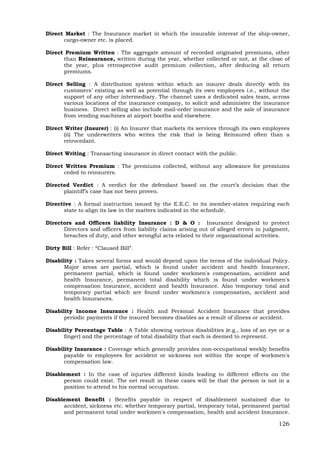126
Direct Market : The Insurance market in which the insurable interest of the ship-owner,
cargo-owner etc. is placed.
Direct Premium Written : The aggregate amount of recorded originated premiums, other
than Reinsurance, written during the year, whether collected or not, at the close of
the year, plus retrospective audit premium collection, after deducing all return
premiums.
Direct Selling : A distribution system within which an insurer deals directly with its
customers’ existing as well as potential through its own employees i.e., without the
support of any other intermediary. The channel uses a dedicated sales team, across
various locations of the insurance company, to solicit and administer the insurance
business. Direct selling also include mail-order insurance and the sale of insurance
from vending machines at airport booths and elsewhere.
Direct Writer (Insurer) : (i) An Insurer that markets its services through its own employees
(ii) The underwriters who writes the risk that is being Reinsured often than a
retrocedant.
Direct Writing : Transacting insurance in direct contact with the public.
Direct Written Premium : The premiums collected, without any allowance for premiums
ceded to reinsurers.
Directed Verdict : A verdict for the defendant based on the court’s decision that the
plaintiff’s case has not been proven.
Directive : A formal instruction issued by the E.E.C. to its member-states requiring each
state to align its law in the matters indicated in the schedule.
Directors and Officers liability Insurance : D & O : Insurance designed to protect
Directors and officers from liability claims arising out of alleged errors in judgment,
breaches of duty, and other wrongful acts related to their organizational activities.
Dirty Bill : Refer : “Claused Bill”.
Disability : Takes several forms and would depend upon the terms of the individual Policy.
Major areas are partial, which is found under accident and health Insurance,
permanent partial, which is found under workmen's compensation, accident and
health Insurance, permanent total disability which is found under workmen's
compensation Insurance, accident and health Insurance. Also temporary total and
temporary partial which are found under workmen's compensation, accident and
health Insurances.
Disability Income Insurance : Health and Personal Accident Insurance that provides
periodic payments if the insured becomes disables as a result of illness or accident.
Disability Percentage Table : A Table showing various disabilities (e.g., loss of an eye or a
finger) and the percentage of total disability that each is deemed to represent.
Disability Insurance : Coverage which generally provides non-occupational weekly benefits
payable to employees for accident or sickness not within the scope of workmen's
compensation law.
Disablement : In the case of injuries different kinds leading to different effects on the
person could exist. The net result in these cases will be that the person is not in a
position to attend to his normal occupation.
Disablement Benefit : Benefits payable in respect of disablement sustained due to
accident, sickness etc. whether temporary partial, temporary total, permanent partial
and permanent total under workmen's compensation, health and accident Insurance.
 