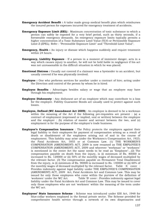 137
Emergency Accident Benefit : A tailor made group medical benefit plan which reimburses
the insured person for expenses incurred for emergency treatment of accidents.
Emergency Exposure Limit (EEL) : Maximum concentration of toxic substance to which a
person can safely be exposed for a very brief period, such as thirty seconds, if a
foreseeable emergency demands. An emergency exposure limits typically permits a
higher concentration of a Toxic Substance Limit Value (TLV) or Permissible Exposure
Limit Z (ZPEL). Refer : "Permissible Exposure Limit" and "Threshold Limit Value".
Emergency, Health : An injury or disease which happens suddenly and require treatment
within 24 hours.
Emergency, Liability Exposure : If a person in a moment of imminent danger, acts in a
way which causes injury to another, he will not be held liable in negligence if his act
was not unreasonable in the difficult situation in which he was placed.
Emotional Distress : Usually not covered if a claimant was a bystander to an accident, but
usually covered if he was physically involved.
Employee : One who performs services for another under a contract of hire; acting under
the Direction and control of the person by whom he is hired.
Employee Benefits : Advantages besides salary or wage that an employee may have
through his employment.
Employee Dishonesty : Any dishonest act of an employee which may contribute to a loss
for the employer. Fidelity Guarantee Bonds are usually used to protect against such
losses.
Employee, Defined (WC Amendment Act 2009) : An employee is deemed to be a workman
within the meaning of the Act if the following pre-requisites are present : (a) a
contract of employment (expressed or implied, oral or written) between the employee
and the employer : (b) relation of master and servant between the two, and (c)
employment is for the purpose of the employer's trade business.
Employee’s Compensation Insurance : The Policy protects the employers against their
legal liability to their employees for payment of compensation arising as a result of
death or disablement of the employees arising out of and in the course of
employment. This liability may arise under the Workmen's Compensation Act, 1923;
the Fatal Accidents Act, 1855 or at Common Law. (1) THE WORKMEN'S
COMPENSATION (AMENDMENT) ACT, 2009 is now renamed as THE EMPLOYEE'S
COMPENSATION (AMENDMENT) ACT, 2009 and wherever "workman" or "workmen"
is mentioned in the entire Act the same needs to be read as "Employee"…(2) The
compensation payable on death from the injury, is (i) minimum of Rs. 80000 is
increased to Rs. 120000 or (ii) 50% of the monthly wages of deceased multiplied by
the relevant factor. (3) The compensation payable on Permanent Total Disablement
from the injury, is (i) minimum of Rs. 90000 is increased to Rs. 140000 or (ii) 60% of
the monthly wages of deceased multiplied by the relevant factor. Table 'A' cover :
Provides indemnity against legal liability under THE EMPLOYEE'S COMPENSATION
(AMENDMENT) ACT, 2009 Act, Fatal Accidents Act and Common Law. This may be
issued for only those employees who come within the purview of the definition of
'workmen' under the WC Act. Table 'B' cover : Provides indemnity against legal
liability under the Fatal Accidents Act and Common Law. This may be issued to cover
only those employees who are not 'workmen' within the meaning of the term under
the WC act.
Employees’ State Insurance Scheme : Scheme was introduced under ESI Act, 1948 for
blue-collar workers employed in the formal private sector. The Scheme provided for
comprehensive health service through a network of its own dispensaries and
 