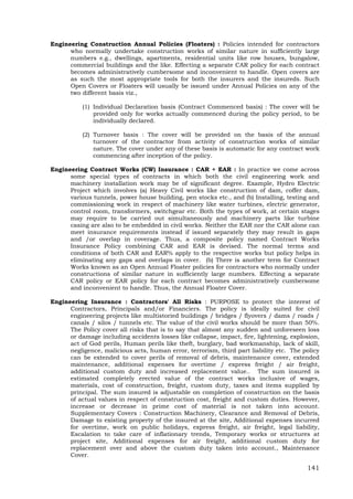 141
Engineering Construction Annual Policies (Floaters) : Policies intended for contractors
who normally undertake construction works of similar nature in sufficiently large
numbers e.g., dwellings, apartments, residential units like row houses, bungalow,
commercial buildings and the like. Effecting a separate CAR policy for each contract
becomes administratively cumbersome and inconvenient to handle. Open covers are
as such the most appropriate tools for both the insurers and the insureds. Such
Open Covers or Floaters will usually be issued under Annual Policies on any of the
two different basis viz.,
(1) Individual Declaration basis (Contract Commenced basis) : The cover will be
provided only for works actually commenced during the policy period, to be
individually declared.
(2) Turnover basis : The cover will be provided on the basis of the annual
turnover of the contractor from activity of construction works of similar
nature. The cover under any of these basis is automatic for any contract work
commencing after inception of the policy.
Engineering Contract Works (CW) Insurance : CAR + EAR : In practice we come across
some special types of contracts in which both the civil engineering work and
machinery installation work may be of significant degree. Example, Hydro Electric
Project which involves (a) Heavy Civil works like construction of dam, coffer dam,
various tunnels, power house building, pen stocks etc., and (b) Installing, testing and
commissioning work in respect of machinery like water turbines, electric generator,
control room, transformers, switchgear etc. Both the types of work, at certain stages
may require to be carried out simultaneously and machinery parts like turbine
casing are also to be embedded in civil works. Neither the EAR nor the CAR alone can
meet insurance requirements instead if issued separately they may result in gaps
and /or overlap in coverage. Thus, a composite policy named Contract Works
Insurance Policy combining CAR and EAR is devised. The normal terms and
conditions of both CAR and EAR% apply to the respective works but policy helps in
eliminating any gaps and overlaps in cover. (b) There is another term for Contract
Works known as an Open Annual Floater policies for contractors who normally under
constructions of similar nature in sufficiently large numbers. Effecting a separate
CAR policy or EAR policy for each contract becomes administratively cumbersome
and inconvenient to handle. Thus, the Annual Floater Cover.
Engineering Insurance : Contractors' All Risks : PURPOSE to protect the interest of
Contractors, Principals and/or Financiers. The policy is ideally suited for civil
engineering projects like multistoried buildings / bridges / flyovers / dams / roads /
canals / silos / tunnels etc. The value of the civil works should be more than 50%.
The Policy cover all risks that is to say that almost any sudden and unforeseen loss
or damage including accidents losses like collapse, impact, fire, lightening, explosion,
act of God perils, Human perils like theft, burglary, bad workmanship, lack of skill,
negligence, malicious acts, human error, terrorism, third part liability etc. The policy
can be extended to cover perils of removal of debris, maintenance cover, extended
maintenance, additional expenses for overtime / express freight / air freight,
additional custom duty and increased replacement value.. The sum insured is
estimated completely erected value of the contract works inclusive of wages,
materials, cost of construction, freight, custom duty, taxes and items supplied by
principal. The sum insured is adjustable on completion of construction on the basis
of actual values in respect of construction cost, freight and custom duties. However,
increase or decrease in prime cost of material is not taken into account.
Supplementary Covers : Construction Machinery, Clearance and Removal of Debris,
Damage to existing property of the insured at the site, Additional expenses incurred
for overtime, work on public holidays, express freight, air freight, legal liability,
Escalation to take care of inflationary trends, Temporary works or structures at
project site, Additional expenses for air freight, additional custom duty for
replacement over and above the custom duty taken into account., Maintenance
Cover.
 