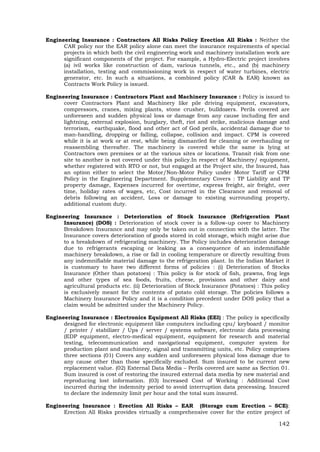 142
Engineering Insurance : Contractors All Risks Policy Erection All Risks : Neither the
CAR policy nor the EAR policy alone can meet the insurance requirements of special
projects in which both the civil engineering work and machinery installation work are
significant components of the project. For example, a Hydro-Electric project involves
(a) ivil works like construction of dam, various tunnels, etc., and (b) machinery
installation, testing and commissioning work in respect of water turbines, electric
generator, etc. In such a situations, a combined policy (CAR & EAR) known as
Contracts Work Policy is issued.
Engineering Insurance : Contractors Plant and Machinery Insurance : Policy is issued to
cover Contractors Plant and Machinery like pile driving equipment, excavators,
compressors, cranes, mixing plants, stone crusher, bulldozers. Perils covered are
unforeseen and sudden physical loss or damage from any cause including fire and
lightning, external explosion, burglary, theft, riot and strike, malicious damage and
terrorism, earthquake, flood and other act of God perils, accidental damage due to
man-handling, dropping or falling, collapse, collision and impact. CPM is covered
while it is at work or at rest, while being dismantled for cleaning or overhauling or
reassembling thereafter. The machinery is covered while the same is lying at
Contractors own premises or at the various sites or locations. Transit risk from one
site to another is not covered under this policy.In respect of Machinery/ equipment,
whether registered with RTO or not, but engaged at the Project site, the Insured, has
an option either to select the Motor/Non-Motor Policy under Motor Tariff or CPM
Policy in the Engineering Department. Supplementary Covers : TP Liability and TP
property damage, Expenses incurred for overtime, express freight, air freight, over
time, holiday rates of wages, etc, Cost incurred in the Clearance and removal of
debris following an accident, Loss or damage to existing surrounding property,
additional custom duty.
Engineering Insurance : Deterioration of Stock Insurance (Refrigeration Plant
Insurance) (DOS) : Deterioration of stock cover is a follow-up cover to Machinery
Breakdown Insurance and may only be taken out in connection with the latter. The
Insurance covers deterioration of goods stored in cold storage, which might arise due
to a breakdown of refrigerating machinery. The Policy includes deterioration damage
due to refrigerants escaping or leaking as a consequence of an indemnifiable
machinery breakdown, a rise or fall in cooling temperature or directly resulting from
any indemnifiable material damage to the refrigeration plant. In the Indian Market it
is customary to have two different forms of policies : (i) Deterioration of Stocks
Insurance (Other than potatoes) : This policy is for stock of fish, prawns, frog legs
and other types of sea foods, fruits, cheese, provisions and other dairy and
agricultural products etc. (ii) Deterioration of Stock Insurance (Potatoes) : This policy
is exclusively meant for the contents of potato cold storage. The policies follows a
Machinery Insurance Policy and it is a condition precedent under DOS policy that a
claim would be admitted under the Machinery Policy.
Engineering Insurance : Electronics Equipment All Risks (EEI) : The policy is specifically
designed for electronic equipment like computers including cpu/ keyboard / monitor
/ printer / stabilizer / Ups / server / systems software, electronic data processing
(EDP equipment, electro-medical equipment, equipment for research and material
testing, telecommunication and navigational equipment, computer system for
production plant and machinery, signal and transmitting units, etc. Policy comprises
three sections (01) Covers any sudden and unforeseen physical loss damage due to
any cause other than those specifically excluded. Sum insured to be current new
replacement value. (02) External Data Media – Perils covered are same as Section 01.
Sum insured is cost of restoring the insured external data media by new material and
reproducing lost information. (03) Increased Cost of Working : Additional Cost
incurred during the indemnity period to avoid interruption data processing. Insured
to declare the indemnity limit per hour and the total sum insured.
Engineering Insurance : Erection All Risks – EAR (Storage cum Erection – SCE):
Erection All Risks provides virtually a comprehensive cover for the entire project of
 