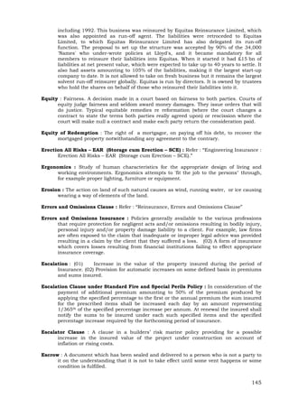 145
including 1992. This business was reinsured by Equitas Reinsurance Limited, which
was also appointed as run-off agent. The liabilities were retroceded to Equitas
Limited, to which Equitas Reinsurance Limited has also delegated its run-off
function. The proposal to set up the structure was accepted by 90% of the 34,000
'Names' who under-wrote policies at Lloyd's, and it became mandatory for all
members to reinsure their liabilities into Equitas. When it started it had £15 bn of
liabilities at net present value, which were expected to take up to 40 years to settle. It
also had assets amounting to 105% of the liabilities, making it the largest start-up
company to date. It is not allowed to take on fresh business but it remains the largest
solvent run-off reinsurer globally. Equitas is run by directors. It is owned by trustees
who hold the shares on behalf of those who reinsured their liabilities into it.
Equity : Fairness. A decision made in a court based on fairness to both parties. Courts of
equity judge fairness and seldom award money damages. They issue orders that will
do justice. Typical equitable remedies re reformation (where the court changes a
contract to state the terms both parties really agreed upon) or rescission where the
court will make null a contract and make each party return the consideration paid.
Equity of Redemption : The right of a mortgagor, on paying off his debt, to recover the
mortgaged property notwithstanding any agreement to the contrary.
Erection All Risks – EAR (Storage cum Erection – SCE) : Refer : “Engineering Insurance :
Erection All Risks – EAR (Storage cum Erection – SCE).”
Ergonomics : Study of human characteristics for the appropriate design of living and
working environments. Ergonomics attempts to 'fit the job to the persons" through,
for example proper lighting, furniture or equipment.
Erosion : The action on land of such natural causes as wind, running water, or ice causing
wearing a way of elements of the land.
Errors and Omissions Clause : Refer : “Reinsurance, Errors and Omissions Clause”
Errors and Omissions Insurance : Policies generally available to the various professions
that require protection for negligent acts and/or omissions resulting in bodily injury,
personal injury and/or property damage liability to a client. For example, law firms
are often exposed to the claim that inadequate or improper legal advice was provided
resulting in a claim by the client that they suffered a loss. (02) A form of insurance
which covers losses resulting from financial institutions failing to effect appropriate
insurance coverage.
Escalation : (01) Increase in the value of the property insured during the period of
Insurance. (02) Provision for automatic increases on some defined basis in premiums
and sums insured.
Escalation Clause under Standard Fire and Special Perils Policy : In consideration of the
payment of additional premium amounting to 50% of the premium produced by
applying the specified percentage to the first or the annual premium the sum insured
for the prescribed items shall be increased each day by an amount representing
1/365th of the specified percentage increase per annum. At renewal the insured shall
notify the sums to be insured under each such specified items and the specified
percentage increase required by the forthcoming period of insurance.
Escalator Clause : A clause in a builders’ risk marine policy providing for a possible
increase in the insured value of the project under construction on account of
inflation or rising costs.
Escrow : A document which has been sealed and delivered to a person who is not a party to
it on the understanding that it is not to take effect until some vent happens or some
condition is fulfilled.
 