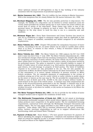 15
about optimum amount of self-regulation in day to day working of the industry
consistent with the requirements of prudential regulation.
Act : Marine Insurance Act, 1963 : This Act codifies the law relating to Marine Insurance.
With a few exceptions this Act closely follows the UK marine Insurance Act, 1906.
Act, Merchant Shipping Act, 1958 : The Act also provides protection to ship-owners. For
example, the liability of a ship-owner can be limited to certain maximum sums for
certain losses,provided the incident giving rise to such claims has arisen without the
actual fault or privity of the ship-owner. These claims may relate to loss of life,
personal injury, or damage to property on land or water. The Act also confers the
obligation on the ship owner to send his ship to sea in a seaworthy and safe
condition.
Act, Minimum Wages Act : Every State Government and Union Territory has issued its
own Act or Guidelines in regard to minimum wages that shall be applicable in that
State / UT respect of unskilled, semiskilled and skilled categories in all schedules
employments.
Act : Motor Vehicles Act, 1939 : Chapter VIII provides for compulsory Insurance of motor
vehicles. According to the Act, no motor vehicle can be used in a public place unless
there is in force, in relation to that vehicle, a Policy of Insurance issued by an
authorized Insurer.
Act : Motor Vehicles Act, 1988 : The Motor Vehicle Act 1988 replaces the M V Act 1939
and it came into force from 1st July 1989. The Motor Vehicles (Amendment) Act, 1988
has introduced changes which have far-reaching consequences. Chapter (XI) provides
for compulsory insurance of motor vehicles. No motor vehicle can be used in a public
place unless there is in force in relation to that vehicle a policy of insurance issued by
an authorized insurer. The policy is required to cover insured’s liability in respect of
death of bodily injury of certain persons (.e.g. third parties, fare-paying passengers,
paid drivers, etc) and damage to property of third parties. The limits of liabilities
required to be covered are also prescribed in the act. The Act also provides for
constitution of Motor Accidents Claims Tribunals by the State Government. The object
of this amendment is to ensure speedy settlement of persons involved in Motor
Vehicle accidents. The Act mandates payments of compensation to the victims of
accidents arising out of the use of a motor vehicle or motor vehicles in public places
by the owner or owners as the case may be. The Act provided for compensation of Rs.
50,000 in case of death and of Rs. 25,000 in the case of injury without burden of
proof of fault on the part of the vehicle owner. A claimant may seek compensation the
basis of the structured formula prescribed in the Act. Besides, a claimant may at his
option approach the Tribunal having jurisdiction over the area (i) in which the
accident occurred, or (ii) where he resides, or (iii) carries on business or (iv) Where the
defendant resides.
Act : The Motor Transport Workers Act, 1961 : An Act to provide for the welfare of motor
transport workers and to regulate the conditions of their work
Act : The Multimodal Transportation of Goods Act, 1993. An Act aimed at developing
international multimodal transport which would reduce logistics costs and thus make
Indian products more competitive in the global market. The Act established licensing
requirements, contractual terms (through the Multimodal Transport Document) and
liability regime. The Act was again amended in year 2000 to give more protection to
exporters. India allows 100% FDI in maritime infrastructure like ports, terminals,
jetties, harbors, merchant shipbuilding as well as in support infrastructure like
warehousing, roads and Inland Water Transport.
Act, Payment of Bonus Act : Some States / UTs have passed enactment for payment of
Bonus specifying the category of employment / minimum and maximum wages to be
taken as criteria for eligibility as also % of wages subject to a minimum and maximum
to be paid as Bonus to the eligible employees.
 