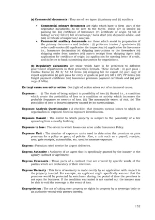 152
(a) Commercial documents : They are of two types: (i) primary and (ii) auxiliary
 Commercial primary documents are eight which have to form part of the
negotiable documents, to be sent to the buyer. These are (i) invoice (ii)
packing list (iii) certificate of Insurance (iv) certificate of origin (v) bill of
lading/ airway bill (vi) bill of exchange/ bank draft (vii) shipment advice, and
(viii) certificate of inspection/ analysis.
 Commercial auxiliary documents are those which assist in preparation of
the primary documents and include : (i) proforma invoice / quotations (ii)
order confirmation (iii) application for inspection (vi) application for Insurance
i.e., Insurance declaration (v) shipping instructions to the forwarders (vi)
shipping order from carriers (vii) mate's receipt from shipping Agent (viii)
application for certificate of origin (ix) application for opening letter of credit,
and (x) letter to bank submitting documents for negotiations.
(b) Regulatory documents are those which have to be presented to different
government departments in their prescribed formats. These include : (i) gate pass -
Central Excise (ii) AR 4/ AR 4A forms (iii) shipping bill for export (iv) port copy of
export application (v) gate pass for entry of goods in port (vi) GR / EP/ PP forms (vii)
freight payment certificate (viii) Insurance premium payment certificate and (ix) port
copy of bill(s).
Ex turpi causa non oritur action : No (right of) action arises out of an immoral cause.
Exposure : (i) The state of being subject to possibility of loss (ii) Hazard i.e., a condition
which create the probability of loss or a condition or activity which increases the
probable frequency or severity of loss. (iii) The measurable extent of risk. (iv) The
possibility of loss to insured property caused by its surroundings.
Exposure Analysis Questionnaire : A checklist that itemizes various losses to which an
organization is exposed. Used in exposure identification.
Exposure Hazard : The extent to which property is subject to the possibility of a fire
spreading from a nearby building.
Exposure to loss : The extent to which losses can arise under Insurance Policy.
Exposure Unit : The number of exposure units used to determine the premium or pure
premium for a policy or group of policies. Also, a unit such as a payroll, receipts,
area, gate receipts, automobiles, etc. used to measure exposure.
Express : Premium rated service for urgent deliveries.
Express Authority : Authority of an agent that is specifically granted by the insurer in the
agency contract or agreement.
Express Covenants : Those parts of a contract that are created by specific words of the
parties which are declaratory of their intention.
Express Warranty : This form of warranty is made overtly by an application with respect to
the property insured. For example, an applicant might specifically warrant that the
premises would be protected by watchman during the period of time the premises is
not open for business. If the condition warranted is not carried out the insurer may
be able to void the coverage in the event of loss.
Expropriation : The act of taking over property or rights in property by a sovereign body or
an authority vested with powers thereby.
 