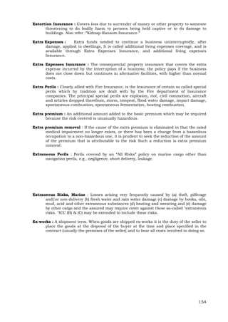 154
Extortion Insurance : Covers loss due to surrender of money or other property to someone
threatening to do bodily harm to persons being held captive or to do damage to
buildings. Also refer :”Kidnap-Ransom Insurance.”
Extra Expenses : Extra funds needed to continue a business uninterruptedly, after
damage, applied to dwellings, It is called additional living expenses coverage, and is
available through Extra Expenses Insurance, and additional living expenses
Insurance.
Extra Expenses Insurance : The consequential property insurance that covers the extra
expense incurred by the interruption of a business; the policy pays if the business
does not close down but continues in alternative facilities, with higher than normal
costs.
Extra Perils : Closely allied with Fire Insurance, is the Insurance of certain so called special
perils which by tradition are dealt with by the Fire department of Insurance
companies. The principal special perils are explosion, riot, civil commotion, aircraft
and articles dropped therefrom, storm, tempest, flood water damage, impact damage,
spontaneous combustion, spontaneous fermentation, heating combustion.
Extra premium : An additional amount added to the basic premium which may be required
because the risk covered is unusually hazardous.
Extra premium removal : If the cause of the extra premium is eliminated in that the rated
medical impairment no longer exists, or there has been a change from a hazardous
occupation to a non-hazardous one, it is prudent to seek the reduction of the amount
of the premium that is attributable to the risk Such a reduction is extra premium
removal.
Extraneous Perils : Perils covered by an “All Risks” policy on marine cargo other than
navigation perils, e.g., negligence, short delivery, leakage.
Extraneous Risks, Marine : Losses arising very frequently caused by (a) theft, pilferage
and/or non-delivery (b) fresh water and rain water damage (c) damage by hooks, oils,
mud, acid and other extraneous substances (d) heating and sweating and (e) damage
by other cargo and the assured may require cover against these so-called "extraneous
risks. "ICC (B) & (C) may be extended to include these risks.
Ex-works : A shipment term. When goods are shipped ex-works it is the duty of the seller to
place the goods at the disposal of the buyer at the time and place specified in the
contract (usually the premises of the seller) and to bear all costs involved in doing so.
 