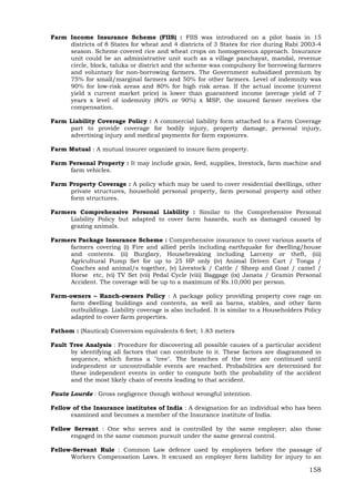 158
Farm Income Insurance Scheme (FIIS) : FIIS was introduced on a pilot basis in 15
districts of 8 States for wheat and 4 districts of 3 States for rice during Rabi 2003-4
season. Scheme covered rice and wheat crops on homogeneous approach. Insurance
unit could be an administrative unit such as a village panchayat, mandal, revenue
circle, block, taluka or district and the scheme was compulsory for borrowing farmers
and voluntary for non-borrowing farmers. The Government subsidized premium by
75% for small/marginal farmers and 50% for other farmers. Level of indemnity was
90% for low-risk areas and 80% for high risk areas. If the actual income (current
yield x current market price) is lower than guaranteed income (average yield of 7
years x level of indemnity (80% or 90%) x MSP, the insured farmer receives the
compensation.
Farm Liability Coverage Policy : A commercial liability form attached to a Farm Coverage
part to provide coverage for bodily injury, property damage, personal injury,
advertising injury and medical payments for farm exposures.
Farm Mutual : A mutual insurer organized to insure farm property.
Farm Personal Property : It may include grain, feed, supplies, livestock, farm machine and
farm vehicles.
Farm Property Coverage : A policy which may be used to cover residential dwellings, other
private structures, household personal property, farm personal property and other
form structures.
Farmers Comprehensive Personal Liability : Similar to the Comprehensive Personal
Liability Policy but adapted to cover farm hazards, such as damaged caused by
grazing animals.
Farmers Package Insurance Scheme : Comprehensive insurance to cover various assets of
farmers covering (i) Fire and allied perils including earthquake for dwelling/house
and contents. (ii) Burglary, Housebreaking including Larceny or theft, (iii)
Agricultural Pump Set for up to 25 HP only (iv) Animal Driven Cart / Tonga /
Coaches and animal/s together, (v) Livestock / Cattle / Sheep and Goat / camel /
Horse etc, (vi) TV Set (vii) Pedal Cycle (viii) Baggage (ix) Janata / Gramin Personal
Accident. The coverage will be up to a maximum of Rs.10,000 per person.
Farm-owners – Ranch-owners Policy : A package policy providing property cove rage on
farm dwelling buildings and contents, as well as barns, stables, and other farm
outbuildings. Liability coverage is also included. It is similar to a Householders Policy
adapted to cover farm properties.
Fathom : (Nautical) Conversion equivalents 6 feet; 1.83 meters
Fault Tree Analysis : Procedure for discovering all possible causes of a particular accident
by identifying all factors that can contribute to it. These factors are diagrammed in
sequence, which forms a "tree". The branches of the tree are continued until
independent or uncontrollable events are reached. Probabilities are determined for
these independent events in order to compute both the probability of the accident
and the most likely chain of events leading to that accident.
Faute Lourde : Gross negligence though without wrongful intention.
Fellow of the Insurance institutes of India : A designation for an individual who has been
examined and becomes a member of the Insurance institute of India.
Fellow Servant : One who serves and is controlled by the same employer; also those
engaged in the same common pursuit under the same general control.
Fellow-Servant Rule : Common Law defence used by employers before the passage of
Workers Compensation Laws. It excused an employer form liability for injury to an
 