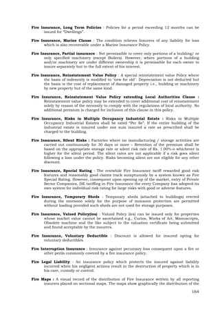 164
Fire Insurance, Long Term Policies : Policies for a period exceeding 12 months can be
issued for “Dwellings”.
Fire Insurance, Marine Clause : The condition relieves Insurers of any liability for loss
which is also recoverable under a Marine Insurance Policy.
Fire Insurance, Partial insurance : Not permissible to cover only portions of a building/ or
only specified machinery (except Boilers). However, where portions of a building
and/or machinery are under different ownership it is permissible for each owner to
insure separately but to the full extent of his interest.
Fire Insurance, Reinstatement Value Policy : A special reinstatement value Policy where
the basis of indemnity is modified to "new for old". Depreciation is not deducted but
the basis is the cost of replacement of damaged property i.e., building or machinery
by new property but of the same kind.
Fire Insurance, Reinstatement Value Policy extending Local Authorities Clause :
Reinstatement value policy may be extended to cover additional cost of reinstatement
solely by reason of the necessity to comply with the regulations of local authority. No
additional premium is charged for inclusion of this clause in this policy.
Fire Insurance, Risks in Multiple Occupancy Industrial Estate : Risks in Multiple
Occupancy Industrial Estates shall be rated “Per Se”. If the entire building of the
industrial estate is insured under one sum insured a rate as prescribed shall be
charged to the building.
Fire Insurance, Silent Risks : Factories where no manufacturing / storage activities are
carried out continuously for 30 days or more – Retention of the premium shall be
based on the appropriate storage rate or silent risk rate of Rs. 1.00%-o whichever is
higher for the silent period. The silent rates are not applicable if a risk goes silent
following a loss under the policy. Risks becoming silent are not eligible for any other
discount.
Fire Insurance, Special Rating : The erstwhile Fire Insurance tariff rewarded good risk
features and reasonably good claims track sumptuously by a system known as Fire
Special Rating. However, consequent upon opening up of the market, entry of Private
Sector Companies, DE tariffing in Fire Insurance the every Company has adopted its
own system for individual risk rating for large risks with good or adverse features.
Fire Insurance, Temporary Sheds : Temporary sheds (attached to buildings) erected
during the monsoon solely for the purpose of monsoon protection are permitted
without loading provided such sheds are not used for storage purposes.
Fire Insurance, Valued Policy(ies) : Valued Policy (ies) can be issued only for properties
whose market value cannot be ascertained e.g., Curios, Works of Art, Manuscripts,
Obsolete machine and the like subject to the valuation certificate being submitted
and found acceptable by the insurers.
Fire Insurance, Voluntary Deductible : Discount is allowed for insured opting for
voluntary deductibles.
Fire Interruption Insurance : Insurance against pecuniary loss consequent upon a fire or
other perils commonly covered by a fire insurance policy.
Fire Legal Liability : An insurance policy which protects the insured against liability
incurred when his negligent actions result in the destruction of property which is in
his care, custody or control.
Fire Maps : A visual record of the distribution of Fire Insurance written by all reporting
insurers placed on sectional maps. The maps show graphically the distribution of the
 
