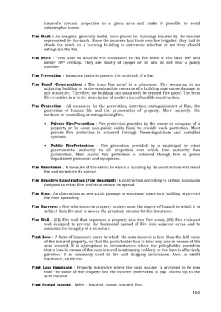 165
insured’s covered properties in a given area and make it possible to avoid
catastrophic losses.
Fire Mark : An insignia, generally metal, once placed on buildings insured by the insurer
represented by the mark. Since the insurers had their own fire brigades, they had to
check the mark on a burning building to determine whether or not they should
extinguish the fire.
Fire Plate : Term used to describe the successors to the fire mark in the later 19th and
earlier 20th century. They are mostly of copper or tin and do not bear a policy
number.
Fire Prevention : Measures taken to prevent the outbreak of a fire.
Fire Proof (Construction) : The term Fire proof is a misnomer. Fire occurring in an
adjoining building or in the combustible contents of a building may cause damage to
any structure. Therefore, no building can accurately be termed Fire proof. The term
Fire-resistive is a better description of modern incombustible construction.
Fire Protection : All measures for the prevention, detection, extinguishment of Fire, the
protection of human life and the preservation of property. More narrowly, the
methods of controlling or extinguishingFire.
 Private FireProtection : Fire protection provides by the owner or occupant of a
property or by some non-public entity hired to provide such protection. Most
private Fire protection is achieved through Fireextinguishers and sprinkler
systems.
 Public FireProtection : Fire protection provided by a municipal or other
governmental authority to all properties over which that authority has
jurisdiction. Most public Fire protection is achieved though Fire or police
department personnel and equipment.
Fire Resistance : A measure of the extent to which a building by its construction will resist
fire and so reduce its spread.
Fire Resistive Construction (Fire Resistant) : Construction according to certain standards
designed to resist Fire and thus reduce its spread.
Fire Stop : An obstruction across an air passage or concealed space in a building to prevent
fire from spreading.
Fire Surveyor : One who inspects property to determine the degree of hazard to which it is
subject from fire and to assess the premium payable for fire insurance.
Fire Wall : (01) Fire wall that separates a property into two Fire areas, (02) Fire-resistant
wall designed to prevent the horizontal spread of Fire into adjacent areas and to
maintain the integrity of a structure.
First Loss : A form of insurance cover in which the sum insured is less than the full value
of the insured property, so that the policyholder has to bear any loss in excess of the
sum insured. It is appropriate in circumstances where the policyholder considers
that a loss in excess of the sum insured is extremely unlikely or the item is effectively
priceless. It is commonly used in fire and Burglary insurances. Also, in credit
insurance, an excess.
First Loss Insurance : Property insurance where the sum insured is accepted to be less
than the value of the property but the insurer undertakes to pay claims up to the
sum insured.
First Named Insured : Refer : "Insured, named insured, first."
 