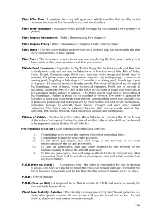 166
First Offer Plan : A provision in a buy-sell agreement which specifies that an offer to sell
common stock must first be made to current stockholders.
First Party Insurance : Insurance which provide coverage for the insured's own property or
person.
First Surplus Reinsurance : “Refer : Reinsurance, First Surplus”
First Surplus Treaty : Refer : “Reinsurance, Surplus Treaty, First Surplus,”
First Three : The first three leading underwriters on a broker’s slip, not necessarily the first
three underwriters to have signed.
First Year : The term used to refer to various matters during the first year a policy is in
force, such as first year premiums and first year claims.
Fish-in-Pond Insurance : Applicable to Fry/Fisher lings/Fish in stock ponds and Breeders
in fresh water only and not marine fisheries or to brackish water fish. Fish of Rohu,
Catla, Mrigal, Common carp, Silver carp and any other recognized breed may be
covered. The policy cover the entire period crop viz., fry to fingerling – 3 months in
rearing pond, fingerling to fish stage – 12 months in stocking pond, breeds age 1 year
to 5 years – 12 months period in breeder ponds. The value will depend on the cost of
fry/fingerlings, cost of input, other incidental expenses. Profit not to include in
valuation. Indemnity 80% to 100% of the value on the basis of stage wise expenses as
per valuation tables subject to salvage. The Policy covers total loss or destruction of
fry/fingerlings / fishes in pond due to accident or disease. The cover is granted for
fisheries in pond and other fresh water project. Among others cover also includes risk
of pollution, poisoning and malicious act by third parties, riot and strike, earthquake,
explosion, damage by aircraft, flood, famine, drought and such other natural
calamities. The Policy can be extended to cover fish rearing ponds against Fire,
lightning, riot, storm, tempest, flood, malicious damage and earthquake.
Fitness of Vehicle : Section 56 of the Indian Motor Vehicles act provides that if the fitness
of the vehicle had expired before the date of accident, the vehicle shall not be deemed
to be registered under Section 39 of 1988 Act.
Five freedoms of the air : Allow scheduled international services :
I. The privilege to fly across the territory of another contacting State.
II. The privilege to land for non-traffic purposes.
III. To put down passengers, mail and cargo in the territory of the State
whosenationality the aircraft possesses.
IV. To take on passengers, mail and cargo destined for the territory of the
Statenationality of whose the aircraft possesses.
V. To take on passengers, mail and cargo destined for the territory of any other
contracting State and to put down passengers, mail and cargo coming from
any suchterritory.
F.O.B. (Free on Board) : A shipment term. The seller is responsible for loss or damage
to goods until they are placed on board the vessel for onward carriage. Thereafter the
buyer becomes responsible and he has therefore the option to insure where he likes.
F.O.D. : Free of Damage
F.O.R. (Free on Rail) : A shipment term. This is similar to F.O.B. but concerns mainly the
internal trade transactions.
Fixed Base Liability, Aviation : The Liability coverage needed by fixed based operators i.e.,
those who operate commercial enterprises and operate out of one airport. Aircraft
dealers, charterers and instructions are example.
 