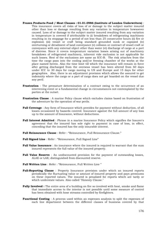 176
Frozen Products Food / Meat Clauses : 01.01.0986 (Institute of London Underwriters) :
This insurance covers all risks of loss of or damage to the subject matter insured
other than loss or damage resulting from any variation in temperature howsoever
caused. Loss of or damage to the subject matter insured resulting from any variation
in temperature is covered if attributable to (i) breakdown of refrigerating machinery
resulting in its stoppage for a period of not less than 25 consecutive hours (ii) fire or
explosion (iii) vessel or craft being standard grounded sunk or capsized (iv)
overturning or derailment of land conveyance (v) collision or contract of vessel craft or
conveyance with any external object other than water (vi) discharge of cargo at a port
of distress. Since it covers temperature variation losses arising out of machinery
breakdown of refrigerated machinery, inherent vide exclusion is not applicable for
such losses. Rest of the exclusions are same as ICC-B. The risk attaches from the
time the cargo pass into the cooling and/or freezing chamber of the works at the
place named herein. Also the time limit till which the insurance will remain in force
after getting discharged from the overseas vessel has been altered from 60 days
under ICC to 30 days for cargo moving to US and Europe and 15 days for other
geographies. Also, there is an adjustment provision which allows the assured to get
indemnity where the cargo or a part of cargo does not get boarded on the vessel due
any peril.
Frustration : The premature determination of a contract owing to the occurrence of an
intervening event or a fundamental change in circumstances not contemplated by the
parties at the outset.
Frustration Clause : A marine Policy clause which excludes claims based on frustration of
the adventure by the operation of war perils.
Full Coverage : Any form of Insurance which provides for payment without deduction, of all
losses occasioned by hazards covered. Insurance against the full amount of any loss
up to the amount of Insurance, without deductions.
Full Interest Admitted : Phrase in a marine Insurance Policy which signifies the Insurer's
agreement that the insured has sole right to payment in case of loss, in effect,
conceding that the insured has the only insurable interest.
Full Reinsurance Clause : Refer : “Reinsurance, Full Reinsurance Clause.”
Full Signed Line : Refer : “Reinsurance, Full Signed Line”
Full Value Insurance : An insurance where the insured is required to warrant that the sum
insured represents the full value of the insured property.
Full Value Reserve : An undiscounted provision for the payment of outstanding losses,
ALAE or LAE; distinguished from discounted reserve.
Full Written Line : Refer : “Reinsurance, Full Written Line ”
Full-Reporting Clause : Property Insurance provision under which an insured reports
periodically the fluctuating value or amount of insured property and pays premiums
on these reported values. The insured is penalized for reports which are tardy or
which understate values. Also called "Honesty Clause."
Fully Involved : The entire area of a building on fire so involved with heat, smoke and flame
that immediate access to the interior is not possible until some measure of control
has been obtained with hose streams controlled by firefighters.
Functional Costing : A process used within an expenses analysis to split the expenses of
each line department between the different classes of business covered by that
 