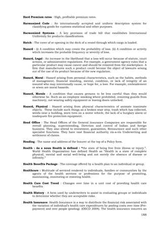 188
Hard Premium rates : High, profitable premium rates.
Harmonized Code : An internationally accepted and uniform description system for
classifying goods for customs statistical and other purposes.
Harmonized Systems : A key provision of trade bill that establishes International
Uniformity for products classifications.
Hatch : The cover of or opening in the deck of a vessel through which cargo is loaded.
Hazard : (i) A condition which may create the probability of loss. (ii) A condition or activity
which increases the probable frequency or severity of loss.
Hazard, Legal : An increase in the likelihood that a loss will occur because of statute, court
actions, or administrative regulations. For example, a government agency rules that a
particular product may cause cancer and should be removed from the marketplace. A
firm that manufactures such a product could become the object of lawsuits arising
out of the use of its product because of the new regulation.
Hazard, Moral : Hazard arising from personal characteristics, such as the habits, methods
of management, financial standing, mental, condition, or lack of integrity of an
insured who may intentionally cause, or hope for, a loss. For example, embezzlement
or arson are moral hazards.
Hazard, Morale : A condition that causes persons to be less careful than they would
otherwise be. Such as an employee smoking where prohibited, removing guards from
machinery, not wearing safety equipment or leaving doors unlocked.
Hazard, Physical : Hazard arising from physical characteristics of animate inanimate
objects. These include such things as a broken stair step, trash which has collected,
weeds near a building, worn tires on a motor vehicle, the lack of a burglary alarm or
inadequate fire protection equipment.
Head Office : The Head Offices of the General Insurance Companies are responsible for
overall planning, superintending, Direction and control of Indian and foreign
business. They also attend to investment, guarantees, Reinsurance and such other
specialist functions. They have vast financial authority vis-a-vis Underwriting and
settlement of claims.
Heading : The name and address of the Insurer at the top of a Policy form.
Health : As a noun Health is defined : “the state of being free from illness or injury.”.
World Health Organization has defined Health as “Health is a state of complete
physical, mental and social well-being and not merely the absence of disease or
infirmity.”
Health Benefits Package : The coverage offered by a health plan to an individual or group.
Healthcare : Multitude of serviced rendered to individuals, families or communities by the
agents of the health services or professions for the purpose of promoting,
maintaining, monitoring or restoring health.
Health Care Cost Trend : Changes over time in a unit cost of providing health care
benefits.
Health History : A form used by underwriters to assist in evaluating groups or individuals
to determine whether they are acceptable risks.
Health Insurance: Health Insurance is a way to distribute the financial risk associated with
the variation of individual’s health care expenditures by pooling costs over time (Pre-
payment) and over people (pooling). (OECD 2004). The health insurance insurers an
 