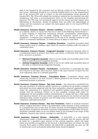 190
paid in the hospital by the customer and are directly settled by the TPA/Insurer in
due course. Admission should be in a network hospital which is in the empanelment
list of the Insurer/TPA and is subject to the pre-authorization being granted by
Insurer/TPA. The TPAs will validate the incidence reported by the claimant and after
satisfaction, will issue a pre-authorization letter to the hospital guaranteeing the
payment. The TPA may not necessarily approve all the claims and may require more
information or documents. Denial of cashless does not affect the admissibility of
claims and the customers can submit the claim papers later to the insurer/TPA for
reimbursement.
Health Insurance, Common Clauses : Chronic condition- A chronic condition is defined
as a disease, illness, or injury that has one or more of the following characteristics:—
it needs ongoing or long-term monitoring through consultations, examinations,
check-ups, and / or tests—it needs ongoing or long-term control or relief of
symptoms— it requires your rehabilitation or for you to be specially trained to cope
with it—it continues indefinitely—it comes back or is likely to come back.
Health Insurance, Common Clauses : Condition Precedent : Condition precedent shall
mean a policy term or condition upon which the insurer’s liability under the policy is
conditional upon.
Health Insurance, Common Clauses : Congenital Anomaly: Congenital Anomaly refers to
a condition(s) which is present since birth, and which is abnormal with reference to
form, structure or position.
 External Congenital Anomaly: which is in the visible and accessible parts of the
body is called External Congenital Anomaly.
 Internal Congenital Anomaly: which is not in the visible and accessible parts of
the body is called Internal Congenital Anomaly.
Health Insurance, Common Clauses : Contribution : Contribution is essentially the right
of an insurer to call upon other insurers, liable to the same insured, to share the cost
of an indemnity claim on a rateable proportion.
Health Insurance, Common Clauses : Cumulative Bonus : Cumulative Bonus shall
means any increase in the sum insured / Mallus granted by the insurer without an
associated increase in premium.
Health Insurance, Common Clauses : Day Care Center : Any Institution established for
day care treatment of sickness and/or injuries or a medical set up within a hospital
and which has been registered with the local authorities, wherever applicable, and is
under the supervision of a registered and qualified medical practitioner and must
comply with all minimum criteria as (i) has qualified nursing staff under its
employment (ii) has qualified medical practitioner(s) in charge (iii) has a fully equip
med operation theatre of its own where surgical procedures are carried out and (iv)
maintains daily records of patients and will make these accessible to the insurance
company’s authorized personnel.
Health Insurance, Common Clauses : Day Care Treatment : Refers to medical treatment
and/or surgical procedure which is (i) undertaken under General or local anesthesia
in a hospital/day care in less than 24 hours because of technological advancement,
and (ii) which would have otherwise required a hospitalization of more than 24 hours.
Treatment normally taken on an out-patient basis is not included in the scope of this
definition. Insurers may restrict coverage to a specified list.
Health Insurance, Common Clauses : Deductible : A deductible is a cost sharing
requirement under a health insurance policy that provides that the insurer will not
be liable for a specified rupee amount of the covered expenses, which will apply
before any benefits are payable by the insured. A deductible does not reduce the sum
insured. Each policy to define whether the deductible is applicable per year, per life
or whether per event and specific deductible limits would be applied.
 