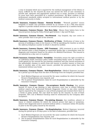 193
a stay in hospital which (a) is required for the medical management of the illness or
injury suffered by the insured (b) must not exceed the level of care necessary to
provide safe, adequate and appropriate medical care in scope, duration or intensity
(c) must have been prescribed by a medical practitioner. (d) Must conform to the
professional standards widely accepted in international medical practice or by the
medical community in India.
Health Insurance, Common Clauses : Network Provider : “Network provider” means
hospitals or health care providers enlisted by an insurer or by a TPA and insurer
together to provide medical services to an insured on payment by a cashless facility.
Health Insurance, Common Clauses : New Born Baby : Means those babies born to the
Insured person during the Policy Period aged between 1 day and 90 days.
Health Insurance, Common Clauses : Non-Network : Any hospital, day care centre or
other provider that is not part of the network.
Health Insurance, Common Clauses : Notification of Claim : Notification of claim is the
process of notifying a claim to the Insurer or TPA by specifying the timeline as well as
the address/telephone number to which it should be notified.
Health Insurance, Common Clauses : OPD Treatment : OPD treatment is one in which
the insured visits a clinic/hospital or associated facility like a consultation room for
diagnosis and treatment based on the advice of a Medical Practitioner. The insured is
not admitted as a day care or in patient.
Health Insurance, Common Clauses : Portability : Portability means the right accorded to
an individual health insurance policy holder (including family cover) to transfer the
credit gained by the insured for pre-existing conditions and time bound exclusions if
the policyholder chooses to switch from one insurer to another insurer or from one
plan to another plan of the same insurer, provided the previous policy has been
maintained without any break.
Health Insurance, Common Clauses : Post-Hospitalization : Medical Expenses incurred
for a period up to 60 days from the date of discharge from the hospital, provided that:
1. Such Medical Expenses are incurred for the same condition for which the Insured
Person’s Hospitalization was required, and
2. The In-patient Hospitalization claim for such Hospitalization is admissible by the
Insurance Company.
Health Insurance, Common Clauses : Pre-acceptance Health Checkup: Any person
beyond 45 years of age desiring to take insurance cover has to submit following
medical reports from authorized Network Diagnostic Centre or any other medical
reports required by the company in case of fresh proposal and renewal where there is
a break in policy period. The cost shall be borne by the insured. In case of fresh
proposals, 50% cost of Medical Checkup shall be reimbursed by the Company after
acceptance.
Health Insurance, Common Clauses : Pre-existing diseases: Any condition, ailment or
injury or related condition for which the insured person had signs or symptoms,
and/or were diagnosed and/or received medical advice / treatment within 48 months
to prior to the first policy issued by the insured.
Health Insurance, Common Clauses : Pre-Hospitalization: Medical Expenses incurred
during the period up to 30 days prior to the date of admission, provided that:
1. Such Medical Expenses are incurred for the same condition for which the Insured
Person’s Hospitalization was required, and
2. The In-patient Hospitalization claim for such Hospitalization is admissible by the
Insurance Company.
 