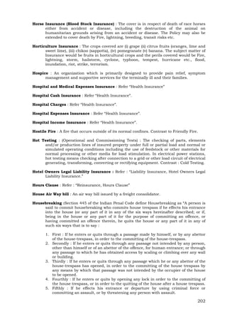 202
Horse Insurance (Blood Stock Insurance) : The cover is in respect of death of race horses
either from accident or disease, including the destruction of the animal on
humanitarian grounds arising from an accident or disease. The Policy may also be
extended to cover death by Fire, lightning, breeding, transit risks etc.
Horticulture Insurance : The crops covered are (i) grape (ii) citrus fruits (oranges, lime and
sweet lime), (iii) chikoo (sappotta), (iv) pomegranate (v) banana. The subject matter of
Insurance would be fruits in horticultural crops and the perils covered would be Fire,
lightning, storm, hailstorm, cyclone, typhoon, tempest, hurricane etc., flood,
inundation, riot, strike, terrorism.
Hospice : An organization which is primarily designed to provide pain relief, symptom
management and supportive services for the terminally ill and their families.
Hospital and Medical Expenses Insurance : Refer “Health Insurance”
Hospital Cash Insurance : Refer “Health Insurance”.
Hospital Charges : Refer “Health Insurance”.
Hospital Expenses Insurance : Refer “Health Insurance”.
Hospital Income Insurance : Refer “Health Insurance”.
Hostile Fire : A fire that occurs outside of its normal confines. Contrast to Friendly Fire.
Hot Testing : (Operational and Commissioning Tests) : The checking of parts, elements
and/or production lines of insured property under full or partial load and normal or
simulated operating conditions including the use of feedstock or other materials for
normal processing or other media for load stimulation. In electrical power stations,
hot testing means checking after connection to a grid or other load circuit of electrical
generating, transforming, converting or rectifying equipment. Contrast : Cold Testing.
Hotel Owners Legal Liability Insurance : Refer : “Liability Insurance, Hotel Owners Legal
Liability Insurance.”
Hours Clause : Refer : “Reinsurance, Hours Clause”
House Air Way bill : An air way bill issued by a freight consolidator.
Housebreaking :Section 445 of the Indian Penal Code define Housebreaking as “A person is
said to commit housebreaking who commits house trespass if he effects his entrance
into the house (or any part of it in any of the six ways hereinafter described; or if,
being in the house or any part of it for the purpose of committing an offence, or
having committed an offence therein, he quits the house or any part of it in any of
such six ways that is to say :
1. First : If he enters or quits through a passage made by himself, or by any abettor
of the house-trespass, in order to the committing of the house-trespass.
2. Secondly : If he enters or quits through any passage not intended by any person,
other than himself or of an abettor of the offence, for human entrance; or through
any passage to which he has obtained access by scaling or climbing over any wall
or building.
3. Thirdly : If he enters or quits through any passage which he or any abettor of the
house-trespass has opened, in order to the committing of the house trespass by
any means by which that passage was not intended by the occupier of the house
to be opened.
4. Fourthly : If he enters or quits by opening any lock in order to the committing of
the house trespass, or in order to the quitting of the house after a house trespass.
5. Fifthly : If he effects his entrance or departure by using criminal force or
committing an assault, or by threatening any person with assault.
 