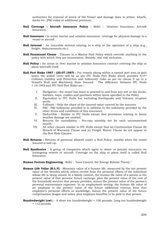 204
authorities for removal of wreck of the Vessel and damage done to jetties, wharfs,
docks etc. (P&I risks) at additional premium.
Hull Coverage : Aircraft Insurance Policy : Refer : "Aviation Insurance, Aircraft
Insurance."
Hull Insurance : In ocean marine and aviation insurance, coverage for physical damage to a
vessel or aircraft.
Hull Interest : An insurable interest relating to a ship or the operation of a ship (e.g.,
freight, disbursements etc.).
Hull Paramount Clause : Clauses in a Marine Hull Policy which override anything in the
policy with which they are inconsistent. Notably, war risk exclusion.
Hull Policy : An ocean or river marine or aviation Insurance contract covering the ship or
plane (aircraft) itself.
Hull Port Risks 1987 : (20.07.1987) : For vessels plying within a named port area or port
limits the widest cover will be as per ITC Hulls Port Risks which provides 4/4th
Collision Liability and Protection and Indemnity risks as per its clause 9 up to a
Vessel’s Hull and Machinery Sum Insured. The difference between ITC Hulls
1.10.1983 and ITC Hull Port Risks are :
I. Navigation : the vessel has leave to proceed to and from any wet or dry docks,
harbors, ways, cradles and pontoons within limits specified in the Policy
II. Equivalent to ITC Hulls but excluding Earthquake and Volcanic eruption
perils.
III. Collision : Only the share of the insured value covered by the insurers
IV. P&I : P&I Indemnity provided is in addition to the indemnity provided by the
other terms and conditions of this insurance.
V. Deductible : Similar to ITC Hulls except that provisions relating to heavy
weather damage are omitted.
VI. Returns for cancellation : Pro-rata monthly net for each uncommented
month.
VII. All other clauses similar to ITC Hulls except that (a) Continuation Clause (b)
Breach of Warranty Clause and (c) Freight Waiver Clause do not appear in
the Port Risk Clauses.
Hull Returns : Returns of premium allowed under a Hull Policy, notably when the vessel
insured is laid up.
Hull Syndicates : A group of companies which agree to share or prorate insurance on
oceangoing vessels or aircraft. Coverage on the ship or plane itself is called Hull
Insurance.
Human Factors Engineering : Refer : "Loss Control, the Energy Release Theory."
Human Life Value (H.L.V) : Monetary value of a human life, measured by the net present
value of the benefits which others receive from the personal efforts of the individual
whose life is being valued. In a family context, the human life value of a person is the
present value of that persons' future earnings, plus the present value of the cost of
the household services that person provides, minus the present value of the person's
personal maintenance expenses. In an employment setting, the human life value of
an employee is the present value of the future additional revenue from that
employee's personal efforts or knowledge, minus the present value of the future
compensation (wages and salary plus employee benefits) to be paid to that person.
Hundredweight (cwt.) : A short ton hundredweight = 100 pounds. Long ton hundredweight
= 112 pounds.
 