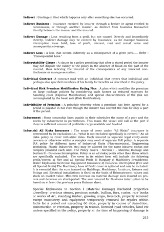 215
Indirect : Contingent that which happens only after something else has occurred.
Indirect Business : Insurance received by insurer through a broker or agent entitled to
commission, or through another insurer, as distinct from business transacted
directly between the insurer and the insured.
Indirect Damage : Loss resulting from a peril, but not caused Directly and immediately
thereby. Indirect damage may be covered by Insurance, as for example business
interruption lease hold, loss of profit, interest, rent and rental value and
consequential coverage.
Indirect Loss : A loss that occurs indirectly as a consequence of a given peril….. Refer :
"Consequential Loss."
Indisputability Clause : A clause in a policy providing that after a stated period the insurer
may not dispute the validly of the policy in the absence of fraud on the part of the
insured, thus relieving the insured of the consequences of any innocent non-
disclosure or misrepresentation.
Individual Contract :A contract mad with an individual that covers that individual and
perhaps also specified members of his family for benefits as described in the policy.
Individual Risk Premium Modification Rating Plan : A plan which modifies the premium
on large package policies by considering such factors as reduced expenses for
handling costs (Expense Modification) and special characteristics of the risk not
contemplated by the basic rate (Risk Modification).
Indivisibility of Premium : A principle whereby when a premium has been agreed for a
period is payable in full even though the insurer has covered the risk for only a part
of the period.
Inducement : Some steamship lines punish in their schedules the name of a port and the
words by inducement in parentheses. This mans the vessel will call at the port if
there is sufficient amount of profitable cargo available and booked.
Industrial All Risks Insurance : The scope of cover under “All Risks” insurance is
determined by its exclusions i.e., “what is not excluded specifically is covered.” An all
risks policy to cover industrial risks. Each insured (a separate legal entity-sister
concern or otherwise within a complex may avail of separate IAR policy. A separate
IAR policy for different types of Industrial Units (Pharmaceutical, Engineering
Workshop, Plastic Industries etc.) may be allowed for the same insured within one
complex provided each unit. The Policy covers : Section I - Material Damage and
Section II - Business Interruption. Policy is an all risks/perils other than those which
are specifically excluded. The cover in its widest form will include the following
perils/covers: a) Fire and all Special Perils b) Burglary c) Machinery Breakdown/
Boiler Explosion/Electronic Equipment Insurance d) Business Interruption (Fire and
all Special Perils) The Machinery Loss of Profit cover is optional and can be included.
It is essential that the sum insured on Buildings, Machinery, furniture, fixtures and
fittings and Electrical installations is fixed on the basis of Reinstatement values and
stock on market value. Mid-term increase on material damage sum insured on pro-
rata and decrease on short-period. The sum insured for Business interruption to be
based on at least the previous years Balance sheet.
Special Exclusions to Section I (Material Damage) Excluded properties
:Jewellery, precious stones, precious metals, bullion, furs, curios, rare books
or works of Art, standing timber, growing crops, livestock, property removed
except machinery and equipment temporarily removed for repairs within
India for a period not exceeding 60 days, property in course of demolition,
construction or erection, property in transit, licensed road vehicles, land etc
unless specified in the policy, property at the time of happening of damage is
 