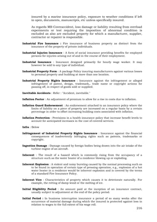 216
insured by a marine insurance policy, exposure to weather conditions if left
in open, documents, manuscripts, etc unless specifically insured.
As regards MB Coveraccident, loss damage or liability resulting from overload
experiments or test requiring the imposition of abnormal condition is
excluded as also are excluded property for which a manufacturer, supplier,
contractor or repairer is responsible.
Industrial Fire Insurance : Fire insurance of business property as distinct from the
insurance of the property of private individuals.
Industrial Injuries Insurance : A form of social insurance providing benefits for employed
persons for injuries arising out of and in the course of their employment.
Industrial Insurance : Insurance designed primarily for hourly wage worker. It may
however be sold to any type of individual.
Industrial Property Form : A package Policy insuring manufacturers against various losses
to personal property and building at more than one location.
Industrial Property Rights Insurance : Insurance against the infringement or alleged
infringement of patent, design, trademark,, trade name or copyright actions for
passing off, in respect of goods sold or supplied.
Inevitable Accidents : Refer : "Accident, inevitable."
Inflation Factor : An adjustment of premium to allow for a rise in costs due to inflation.
Inflation Guard Endorsement : An endorsement attached to an insurance policy where the
limits of liability on a piece of property are increased on a regular basis by a certain
percentage in order to offset increasing building costs associated with inflation.
Inflation Protection : Provisions in a health insurance policy that increase benefit levels to
account for anticipated increases in the cost of covered services.
Infra : Below
Infringement of Industrial Property Rights Insurance : Insurance against the financial
consequences of inadvertently infringing rights such as patents, trademarks or
copyright.
Ingestion Damage : Damage caused by foreign bodies being drawn into the air intake of the
turbine engine of an aircraft.
Inherent : The result of a hazard which is commonly rising from the occupancy of a
structure such as the water heater of a residence blowing up or exploding.
Inherent Explosion : A violent and noisy bursting caused by the normal processing such as
to be found in operation of certain type of pressing operation, e.g., explosion of a hot
water heater in a residence would be inherent explosion and is covered by the terms
of a standard Fire Insurance Policy.
Inherent Vice : Characteristics of property which causes it to deteriorate naturally. For
example, the rotting of damp wood or the melting of ice.
Initial Eligibility Period : An amount paid at the inception of an insurance contract,
usually subject to adjustment at the end of the policy period.
Initial Period : In business interruption insurance a period of so many weeks after the
occurrence of material damage during which the insured is protected against loss in
relation to wages to the full extent of his wage roll.
 