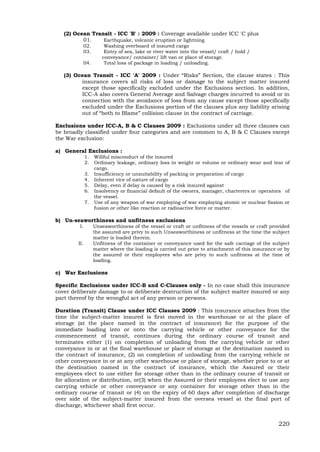 220
(2) Ocean Transit - ICC 'B' : 2009 : Coverage available under ICC 'C plus
01. Earthquake, volcanic eruption or lightning
02. Washing overboard of insured cargo
03. Entry of sea, lake or river water into the vessel/ craft / hold /
conveyance/ container/ lift van or place of storage.
04. Total loss of package in loading / unloading.
(3) Ocean Transit - ICC 'A' 2009 : Under “Risks” Section, the clause states : This
insurance covers all risks of loss or damage to the subject matter insured
except those specifically excluded under the Exclusions section. In addition,
ICC-A also covers General Average and Salvage charges incurred to avoid or in
connection with the avoidance of loss from any cause except those specifically
excluded under the Exclusions portion of the clauses plus any liability arising
out of “both to Blame” collision clause in the contract of carriage.
Exclusions under ICC-A, B & C Clauses 2009 : Exclusions under all three clauses can
be broadly classified under four categories and are common to A, B & C Clauses except
the War exclusion:
a) General Exclusions :
1. Willful misconduct of the insured
2. Ordinary leakage, ordinary loss in weight or volume or ordinary wear and tear of
cargo.
3. Insufficiency or unsuitability of packing or preparation of cargo
4. Inherent vice of nature of cargo
5. Delay, even if delay is caused by a risk insured against
6. Insolvency or financial default of the owners, manager, charterers or operators of
the vessel.
7. Use of any weapon of war employing of war employing atomic or nuclear fission or
fusion or other like reaction or radioactive force or matter.
b) Un-seaworthiness and unfitness exclusions
I. Unseaworthiness of the vessel or craft or unfitness of the vessels or craft provided
the assured are privy to such Unseaworthiness or unfitness at the time the subject
matter is loaded therein.
II. Unfitness of the container or conveyance used for the safe carriage of the subject
matter where the loading is carried out prior to attachment of this insurance or by
the assured or their employees who are privy to such unfitness at the time of
loading.
c) War Exclusions
Specific Exclusions under ICC-B and C-Clauses only - In no case shall this insurance
cover deliberate damage to or deliberate destruction of the subject matter insured or any
part thereof by the wrongful act of any person or persons.
Duration (Transit) Clause under ICC Clauses 2009 : This insurance attaches from the
time the subject-matter insured is first moved in the warehouse or at the place of
storage (at the place named in the contract of insurance) for the purpose of the
immediate loading into or onto the carrying vehicle or other conveyance for the
commencement of transit, continues during the ordinary course of transit and
terminates either (1) on completion of unloading from the carrying vehicle or other
conveyance in or at the final warehouse or place of storage at the destination named in
the contract of insurance, (2) on completion of unloading from the carrying vehicle or
other conveyance in or at any other warehouse or place of storage, whether prior to or at
the destination named in the contract of insurance, which the Assured or their
employees elect to use either for storage other than in the ordinary course of transit or
for allocation or distribution, or(3) when the Assured or their employees elect to use any
carrying vehicle or other conveyance or any container for storage other than in the
ordinary course of transit or (4) on the expiry of 60 days after completion of discharge
over side of the subject-matter insured from the oversea vessel at the final port of
discharge, whichever shall first occur.
 