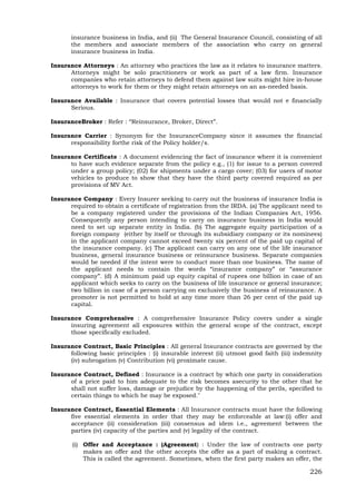 226
insurance business in India, and (ii) The General Insurance Council, consisting of all
the members and associate members of the association who carry on general
insurance business in India.
Insurance Attorneys : An attorney who practices the law as it relates to insurance matters.
Attorneys might be solo practitioners or work as part of a law firm. Insurance
companies who retain attorneys to defend them against law suits might hire in-house
attorneys to work for them or they might retain attorneys on an as-needed basis.
Insurance Available : Insurance that covers potential losses that would not e financially
Serious.
InsuranceBroker : Refer : “Reinsurance, Broker, Direct”.
Insurance Carrier : Synonym for the InsuranceCompany since it assumes the financial
responsibility forthe risk of the Policy holder/s.
Insurance Certificate : A document evidencing the fact of insurance where it is convenient
to have such evidence separate from the policy e.g., (1) for issue to a person covered
under a group policy; (02) for shipments under a cargo cover; (03) for users of motor
vehicles to produce to show that they have the third party covered required as per
provisions of MV Act.
Insurance Company : Every Insurer seeking to carry out the business of insurance India is
required to obtain a certificate of registration from the IRDA. (a) The applicant need to
be a company registered under the provisions of the Indian Companies Act, 1956.
Consequently any person intending to carry on insurance business in India would
need to set up separate entity in India. (b) The aggregate equity participation of a
foreign company (either by itself or through its subsidiary company or its nominees)
in the applicant company cannot exceed twenty six percent of the paid up capital of
the insurance company. (c) The applicant can carry on any one of the life insurance
business, general insurance business or reinsurance business. Separate companies
would be needed if the intent were to conduct more than one business. The name of
the applicant needs to contain the words “insurance company” or “assurance
company”. (d) A minimum paid up equity capital of rupees one billion in case of an
applicant which seeks to carry on the business of life insurance or general insurance;
two billion in case of a person carrying on exclusively the business of reinsurance. A
promoter is not permitted to hold at any time more than 26 per cent of the paid up
capital.
Insurance Comprehensive : A comprehensive Insurance Policy covers under a single
insuring agreement all exposures within the general scope of the contract, except
those specifically excluded.
Insurance Contract, Basic Principles : All general Insurance contracts are governed by the
following basic principles : (i) insurable interest (ii) utmost good faith (iii) indemnity
(iv) subrogation (v) Contribution (vi) proximate cause.
Insurance Contract, Defined : Insurance is a contract by which one party in consideration
of a price paid to him adequate to the risk becomes asecurity to the other that he
shall not suffer loss, damage or prejudice by the happening of the perils, specified to
certain things to which he may be exposed."
Insurance Contract, Essential Elements : All Insurance contracts must have the following
five essential elements in order that they may be enforceable at law:(i) offer and
acceptance (ii) consideration (iii) consensus ad idem i.e., agreement between the
parties (iv) capacity of the parties and (v) legality of the contract.
(i) Offer and Acceptance : (Agreement) : Under the law of contracts one party
makes an offer and the other accepts the offer as a part of making a contract.
This is called the agreement. Sometimes, when the first party makes an offer, the
 