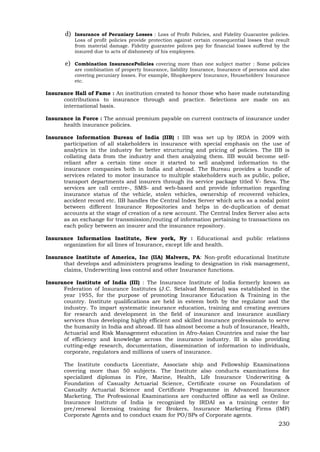 230
d) Insurance of Pecuniary Losses : Loss of Profit Policies, and Fidelity Guarantee policies.
Loss of profit policies provide protection against certain consequential losses that result
from material damage. Fidelity guarantee polices pay for financial losses suffered by the
insured due to acts of dishonesty of his employees.
e) Combination InsurancePolicies covering more than one subject matter : Some policies
are combination of property Insurance, liability Insurance, Insurance of persons and also
covering pecuniary losses. For example, Shopkeepers' Insurance, Householders' Insurance
etc.
Insurance Hall of Fame : An institution created to honor those who have made outstanding
contributions to insurance through and practice. Selections are made on an
international basis.
Insurance in Force : The annual premium payable on current contracts of insurance under
health insurance policies.
Insurance Information Bureau of India (IIB) : IIB was set up by IRDA in 2009 with
participation of all stakeholders in insurance with special emphasis on the use of
analytics in the industry for better structuring and pricing of policies. The IIB is
collating data from the industry and then analyzing them. IIB would become self-
reliant after a certain time once it started to sell analyzed information to the
insurance companies both in India and abroad. The Bureau provides a bundle of
services related to motor insurance to multiple stakeholders such as public, police,
transport departments and insurers through its service package titled V- Seva. The
services are call centre-, SMS- and web-based and provide information regarding
insurance status of the vehicle, stolen vehicles, ownership of recovered vehicles,
accident record etc. IIB handles the Central Index Server which acts as a nodal point
between different Insurance Repositories and helps in de-duplication of demat
accounts at the stage of creation of a new account. The Central Index Server also acts
as an exchange for transmission/routing of information pertaining to transactions on
each policy between an insurer and the insurance repository.
Insurance Information Institute, New york, Ny : Educational and public relations
organization for all lines of Insurance, except life and health.
Insurance Institute of America, Inc (IIA) Malvern, PA: Non-profit educational Institute
that develops and administers programs leading to designation in risk management,
claims, Underwriting loss control and other Insurance functions.
Insurance Institute of India (III) : The Insurance Institute of India formerly known as
Federation of Insurance Institutes (J.C. Setalvad Memorial) was established in the
year 1955, for the purpose of promoting Insurance Education & Training in the
country. Institute qualifications are held in esteem both by the regulator and the
industry. To impart systematic insurance education, training and creating avenues
for research and development in the field of insurance and insurance auxiliary
services thus developing highly efficient and skilled insurance professionals to serve
the humanity in India and abroad. III has almost become a hub of Insurance, Health,
Actuarial and Risk Management education in Afro-Asian Countries and raise the bar
of efficiency and knowledge across the insurance industry. III is also providing
cutting-edge research, documentation, dissemination of information to individuals,
corporate, regulators and millions of users of insurance.
The Institute conducts Licentiate, Associate ship and Fellowship Examinations
covering more than 50 subjects. The Institute also conducts examinations for
specialized diplomas in Fire, Marine, Health, Life Insurance Underwriting &
Foundation of Casualty Actuarial Science, Certificate course on Foundation of
Casualty Actuarial Science and Certificate Programme in Advanced Insurance
Marketing. The Professional Examinations are conducted offline as well as Online.
Insurance Institute of India is recognized by IRDAI as a training center for
pre/renewal licensing training for Brokers, Insurance Marketing Firms (IMF)
Corporate Agents and to conduct exam for PO/SPs of Corporate agents.
 