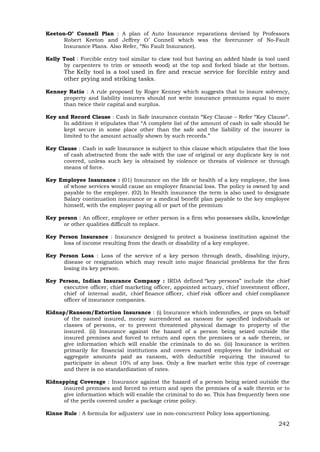 242
Keeton-O’ Connell Plan : A plan of Auto Insurance reparations devised by Professors
Robert Keeton and Jeffrey O’ Connell which was the forerunner of No-Fault
Insurance Plans. Also Refer, “No Fault Insurance).
Kelly Tool : Forcible entry tool similar to claw tool but having an added blade (a tool used
by carpenters to trim or smooth wood) at the top and forked blade at the bottom.
The Kelly tool is a tool used in fire and rescue service for forcible entry and
other prying and striking tasks.
Kenney Ratio : A rule proposed by Roger Kenney which suggests that to insure solvency,
property and liability insurers should not write insurance premiums equal to more
than twice their capital and surplus.
Key and Record Clause : Cash in Safe insurance contain “Key Clause – Refer “Key Clause”.
In addition it stipulates that “A complete list of the amount of cash in safe should be
kept secure in some place other than the safe and the liability of the insurer is
limited to the amount actually shown by such records.”
Key Clause : Cash in safe Insurance is subject to this clause which stipulates that the loss
of cash abstracted from the safe with the use of original or any duplicate key is not
covered, unless such key is obtained by violence or threats of violence or through
means of force.
Key Employee Insurance : (01) Insurance on the life or health of a key employee, the loss
of whose services would cause an employer financial loss. The policy is owned by and
payable to the employer. (02) In Health insurance the term is also used to designate
Salary continuation insurance or a medical benefit plan payable to the key employee
himself, with the employer paying all or part of the premium
Key person : An officer, employee or other person is a firm who possesses skills, knowledge
or other qualities difficult to replace.
Key Person Insurance : Insurance designed to protect a business institution against the
loss of income resulting from the death or disability of a key employee.
Key Person Loss : Loss of the service of a key person through death, disabling injury,
disease or resignation which may result into major financial problems for the firm
losing its key person.
Key Person, Indian Insurance Company : IRDA defined “key persons” include the chief
executive officer, chief marketing officer, appointed actuary, chief investment officer,
chief of internal audit, chief finance officer, chief risk officer and chief compliance
officer of insurance companies.
Kidnap/Ransom/Extortion Insurance : (i) Insurance which indemnifies, or pays on behalf
of the named insured, money surrendered as ransom for specified individuals or
classes of persons, or to prevent threatened physical damage to property of the
insured. (ii) Insurance against the hazard of a person being seized outside the
insured premises and forced to return and open the premises or a safe therein, or
give information which will enable the criminals to do so. (iii) Insurance is written
primarily for financial institutions and covers named employees for individual or
aggregate amounts paid as ransom, with deductible requiring the insured to
participate in about 10% of any loss. Only a few market write this type of coverage
and there is no standardization of rates.
Kidnapping Coverage : Insurance against the hazard of a person being seized outside the
insured premises and forced to return and open the premises of a safe therein or to
give information which will enable the criminal to do so. This has frequently been one
of the perils covered under a package crime policy.
Kinne Rule : A formula for adjusters' use in non-concurrent Policy loss apportioning.
 