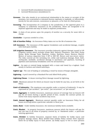 260
 Licensed Health (standalone) Insurance Co
 Licensed Reinsurance (standalone) Co
Licensee : One who stands in no contractual relationship to the owner or occupier of the
premises, but is permitted or tolerated thereon expressly or impliedly, or inferentially,
merely for his own interest, convenience or pleasure, or for that of a third person.
Licensing : The incorporation of a company in the jurisdiction or the approval given to a
company to underwrite insurance in the jurisdiction. These are recognized to be
separate approvals and may be made in separate jurisdictions.
Lien : A claim of one person upon the property of another as a security for some debt or
charge.
Lienholder : A person entitled to a lien.
Life of Another Policy : An Insurance Policy taken out on the life of someone else.
Lift Insurance : The insurance of lifts against breakdown and accidental damage, coupled
with third party liability.
Lift Irrigation Insurance : The insurance provides indemnity against damage caused to Lift
Irrigation system which includes Intake Well, Delivery Chambers, Jack Well, Pump
House, Water Storage Tank, Pipelines, Cables, Switches, Gears, Starters, Electric
Motors of various capacities from 3 HP to 200 HP, Return and non-return valves.
The risks covered are fire including riot, strike and malicious damage, flood, theft,
earthquake, landslide, accidental damage to machinery and pipelines, bursting of
pipelines and machinery breakdown cover for all machinery.
Lighter : An open or covered barge equipped with a crane and towed by a tugboat. Used
mostly in harbors and inland waterways.
Lighter age : The cost of loading or unloading a vessel by means of barges alongside.
Lightning : A peril covered by a Standard Fire and Allied Perils policy.
Lightning Clause : A clause covering Direct damage caused by lightning.
Limit : Maximum amount for which an Insurer may be liable for any loss, as set forth in the
Policy.
Limit of Indemnity : The maximum sum payable under a contract of indemnity. It may be
expressed as “per accident”, “per event”, “per occurrence”, or “per annum”.
Limit, Aggregate: In liability Insurance, maximum amount of coverage that an Insurer will
pay for all losses during a specific period of time, usually the contract period, no
matter how many separate accidents may occur.
Limit, Annual Aggregate : Maximum amount payable under an Insurance Policy for all
losses occurring within a particular calendar or fiscal year.
Limit, Basic : Under liability Insurance, the minimum liability limits available.
Limit, Blanket : In property Insurance, maximum amount which the Insurer will pay for
any one loss to all items of property covered by, or 'blanketed under', a particular
insuring agreement.
Limit, Divided: In liability Insurance, separate limits of liability for bodily injury and
property damage claims. Many divided limit liability Policy contain three separate
limits for (i) bodily injury to each person. (ii) bodily injury to two or more persons
 