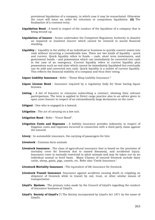 263
provisional liquidation of a company, in which case it may be resuscitated. Otherwise
the court will issue an order for voluntary or compulsory liquidation. (ii) The
finalization of a customs entry.
Liquidation Bond : A bond in respect of the conduct of the liquidator of a company that is
being wound up.
Liquidation of Insurer : Action undertaken the Competent Regulatory Authority to dissolve
an impaired or insolvent insurer which cannot be restored to sound financial
standing.
Liquidity : Liquidity is the ability of an individual or business to quickly convert assets into
cash without incurring a considerable loss. There are two kinds of liquidity : quick
and current. Quick liquidity refers to funds – cash, short term investments, and
government bonds – and possessions which can immediately be converted into cash
in the case of an emergency. Current liquidity refers to current liquidity plus
possessions such as real state which cannot be immediately liquidated but eventually
can be sold and converted into cash. Quick liquidity is a subset of current liquidity.
This reflects the financial stability of a company and thus their rating.
Liquor Liability Insurance : Refer : “Dram Shop Liability Insurance.”
Liquor License Bond : Insurance required by a regulatory body for those having liquor
licenses.
Listing : A list of Insurers or reinsures subscribing a contract, showing their relevant
participations. The term is applied in Direct cargo practice also to an advice given to
open cover Insurer in respect of an extraordinarily large declaration on the cover.
Litigant : One who is engaged in a lawsuit.
Litigation : The act of carrying on a law suit.
Litigation Bond : Refer : “Court Bond”.
Litigation Costs and Expenses : A liability insurance provides indemnity in respect of
litigation costs and expenses incurred in connection with a third party claim against
the insured.
Livery : In automobile insurance, the carrying of passengers for hire.
Livestock : Common farm animals
Livestock Insurance : The class of agricultural insurance that is based on the provision of
mortality cover for livestock due to named disease(s), and accidental injury.
Insurance cover is normally restricted to adult animals and may be taken out on an
individual animal or herd basis. Major Classes of insured livestock include dairy
cattle, sheep, goats, pigs, camels, etc. Refer also "Cattle Insurance."
Livestock Mortality Insurance : The equivalent of life insurance for livestock.
Livestock Transit Insurance :Insurance against accidents causing death or crippling on
shipment of livestock while in transit by rail, trust, or other similar means of
transportation.
Lloyd’s Byelaws : The primary rules made by the Council of Lloyd’s regarding the conduct
of insurance business at Lloyd’s.
Lloyd’s Society of Lloyd’s [*] The Society incorporated by Lloyd’s Act 1871 by the name of
Lloyd’s.
 