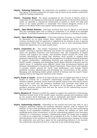 270
Lloyd’s, Following Underwriter : An underwriter of a syndicate or an insurance company
that agrees to accept a proportion of a given risk on terms set by another underwriter
called the leading underwriter.
Lloyd’s, Franchise Board The board established by the Council of Lloyd’s which is
responsible for developing and directing the implementation of the franchise policy to
create an maintain a commercial environment at Lloyd’s in which the long term
return to all capital providers is maximized. The Council delegates certain of its
powers to the Board which may operate within limitations set by Council.
Lloyd’s, Open Market Business : Insurance business that may be offered to and placed
with any managing agent that is willing to underwrite it on behalf of its managed
syndicate. It excludes business that is underwritten pursuant to a binding authority.
Lloyd’s, Open Market Correspondent : A firm that produces business to a Lloyd’s broker
for placement on an open market basis. Lloyd’s requires that firms in certain
overseas territories must be approved or registered by its attorney in fact or general
representative before they can produce business to one or more sponsoring Lloyd’s
brokers for placement on an open market basis.
Lloyd’s, Corporation of : The Lloyd’s Corporation oversees and supports the Lloyd’s
market, ensuring it operates efficiently and retains its reputation as the market of
choice for specialist insurance and reinsurance risk. The Corporation of Lloyd’s
oversees and supports the market, and promotes Lloyd’s around the world. This
includes determining the capital that members must provide to support their
proposed underwriting, working with the management of underperforming syndicates
to improve performance, undertaking financial and regulatory reporting for the
Lloyd’s market, managing and developing Lloyd’s global network of licenses and the
Lloyd’s brand. It comprises many different teams, from International Markets and
Business Development to Claims and Market Operations. These teams work together
to promote Lloyd’s around the world, raise performance and manage Lloyd’s
worldwide licenses. Maintaining and developing the attractiveness of the market.
Managing and developing Lloyd’s global network of licenses and the Lloyd’s brand.
Taking action in the long-term interests of the market.
Lloyd’s, Funds at Lloyd's : Funds of an approved form that are lodged and held in trust at
Lloyd's as security for a member’s underwriting activities. They comprise the
members deposit, personal reserve fund and special reserve fund and may be drawn
down in the event that the member’s syndicate level premium trust funds are
insufficient to cover his liabilities. The amount of the deposit is related to the
member's premium income limit and also the nature of the underwriting account.
(See risk based capital).
Lloyd’s, Members of : Members provide the capital to support the syndicates’ underwriting.
Members include some of the world’s major insurance groups and companies listed
on the London Stock Exchange, as well as individuals and limited partnerships.
Corporate members provide most of the capital for the Lloyd’s market.
Lloyd’s, Underwriting Capacity : Depending on the context this term may refer to: (a) a
member’s allocated capacity (b) syndicate allocated capacity, with or without the
addition of cover from qualifying quota share reinsurance; (c) the total underwriting
capacity of all syndicates combined, with or without the addition of cover from
qualifying quota share reinsurance; or (d) the underwriting capacity of an insurance
company or a reinsurance company. Underwriting stamp The stamp that is applied
to a slip by an underwriter to signify his acceptance of a risk. It shows the number
and pseudonym of the syndicate or the name of the (re)insurance company for whom
the underwriter acts and has a space for his underwriting reference to be inserted.
The underwriter will insert his line on a slip next to his underwriting stamp.
 