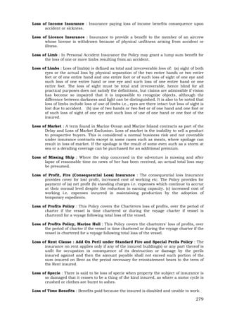 279
Loss of Income Insurance : Insurance paying loss of income benefits consequence upon
accident or sickness.
Loss of Licence Insurance : Insurance to provide a benefit to the member of an aircrew
whose license is withdrawn because of physical unfitness arising from accident or
illness.
Loss of Limb : In Personal Accident Insurance the Policy may grant a lump sum benefit for
the loss of one or more limbs resulting from an accident.
Loss of Limbs : Loss of limb(s) is defined as total and irrecoverable loss of: (a) sight of both
eyes or the actual loss by physical separation of the two entire hands or two entire
feet or of one entire hand and one entire foot or of such loss of sight of one eye and
such loss of one entire hand or one eye and such loss of one entire hand or one
entire foot. The loss of sight must be total and irrecoverable, hence blind for all
practical purposes does not satisfy the definitions, but claims are admissible if vision
has become so impaired that it is impossible to recognize objects, although the
difference between darkness and light can be distinguished. It is also to be noted that
loss of limbs include loss of use of limbs i.e., eyes are there intact but loss of sight is
lost due to accident. (b) use of two hands or two feet or of one hand and one foot or
of such loss of sight of one eye and such loss of use of one hand or one foot of the
insured.
Loss of Market : A term found in Marine Ocean and Marine Inland contracts as part of the
Delay and Loss of Market Exclusion. Loss of market is the inability to sell a product
to prospective buyers. This is considered a normal business risk and not coverable
under insurance contracts except in some cases such as meats, where spoilage can
result in loss of market. If the spoilage is the result of some even such as a storm at
sea or a derailing coverage can be purchased for an additional premium.
Loss of Missing Ship : Where the ship concerned in the adventure is missing and after
lapse of reasonable time no news of her has been received, an actual total loss may
be presumed.
Loss of Profit, Fire (Consequential Loss) Insurance : The consequential loss Insurance
provides cover for lost profit, increased cost of working etc. The Policy provides for
payment of (a) net profit (b) standing charges i.e. expenses which continue to accrue
at their normal level despite the reduction in earning capacity. (c) increased cost of
working i.e. expenses incurred in maintaining production by the adoption of
temporary expedients.
Loss of Profits Policy : This Policy covers the Charterers loss of profits, over the period of
charter if the vessel is time chartered or during the voyage charter if vessel is
chartered for a voyage following total loss of the vessel.
Loss of Profits Policy, Marine Hull : This Policy covers the charterers' loss of profits, over
the period of charter if the vessel is time chartered or during the voyage charter if the
vessel is chartered for a voyage following total loss of the vessel.
Loss of Rent Clause : Add On Peril under Standard Fire and Special Perils Policy : The
insurance on rent applies only if any of the insured building(s) or any part thereof is
unfit for occupation in consequence of its destruction or damage by the perils
insured against and then the amount payable shall not exceed such portion of the
sum insured on Rent as the period necessary for reinstatement bears to the term of
the Rent insured.
Loss of Specie : There is said to be loss of specie when property the subject of insurance is
so damaged that it ceases to be a thing of the kind insured, as where a motor cycle is
crushed or clothes are burnt to ashes.
Loss of Time Benefits : Benefits paid because the insured is disabled and unable to work.
 
