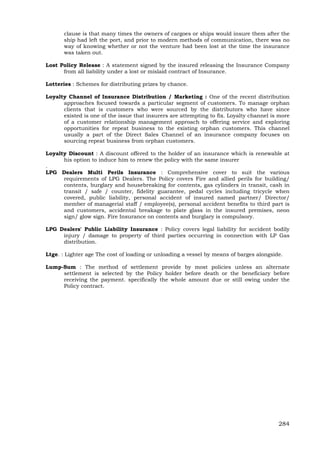 284
clause is that many times the owners of cargoes or ships would insure them after the
ship had left the port, and prior to modern methods of communication, there was no
way of knowing whether or not the venture had been lost at the time the insurance
was taken out.
Lost Policy Release : A statement signed by the insured releasing the Insurance Company
from all liability under a lost or mislaid contract of Insurance.
Lotteries : Schemes for distributing prizes by chance.
Loyalty Channel of Insurance Distribution / Marketing : One of the recent distribution
approaches focused towards a particular segment of customers. To manage orphan
clients that is customers who were sourced by the distributors who have since
existed is one of the issue that insurers are attempting to fix. Loyalty channel is more
of a customer relationship management approach to offering service and exploring
opportunities for repeat business to the existing orphan customers. This channel
usually a part of the Direct Sales Channel of an insurance company focuses on
sourcing repeat business from orphan customers.
Loyalty Discount : A discount offered to the holder of an insurance which is renewable at
his option to induce him to renew the policy with the same insurer
.
LPG Dealers Multi Perils Insurance : Comprehensive cover to suit the various
requirements of LPG Dealers. The Policy covers Fire and allied perils for building/
contents, burglary and housebreaking for contents, gas cylinders in transit, cash in
transit / safe / counter, fidelity guarantee, pedal cycles including tricycle when
covered, public liability, personal accident of insured named partner/ Director/
member of managerial staff / employee(s), personal accident benefits to third part is
and customers, accidental breakage to plate glass in the insured premises, neon
sign/ glow sign. Fire Insurance on contents and burglary is compulsory.
LPG Dealers' Public Liability Insurance : Policy covers legal liability for accident bodily
injury / damage to property of third parties occurring in connection with LP Gas
distribution.
Ltge. : Lighter age The cost of loading or unloading a vessel by means of barges alongside.
Lump-Sum : The method of settlement provide by most policies unless an alternate
settlement is selected by the Policy holder before death or the beneficiary before
receiving the payment. specifically the whole amount due or still owing under the
Policy contract.
 