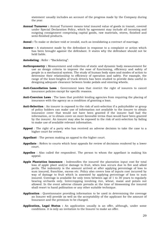 29
statement usually includes an account of the progress made by the Company during
the year.
Annual Turnover : Annual Turnover means total insured value of goods in transit, covered
under Special Declaration Policy, which by agreement may include all incoming and
outgoing consignment comprising capital goods, raw materials, stores, finished and
semi-finished products.
Annul : To make or declare void or invalid, such as invalidating a contract of marriage.
Answer : A statement made by the defendant in response to a complaint or action which
has been brought against the defendant. It states why the defendant should not be
held liable.
Antedating : Refer : “Backdating”.
Anthropometry : Measurement and collection of static and dynamic body measurement for
use as design criteria to improve the ease of functioning, efficiency and safety of
people in a mechanical system. The study of human body sizes and modes of action to
determine their relationship to efficiency of operation and safety. For example, the
range of the knee-heights of truck drivers has been studied to provide data useful in
designing adequate clearance between brake pedals and steering wheels.
Anti-Cancellation Laws : Government laws that restrict the right of insurers to cancel
insurance policies except for specific reasons.
Anti-Coercion Laws : The laws that prohibit lending agencies from requiring the placing of
insurance with the agency as a condition of granting a loan.
Anti-Selection : An insurer is exposed to the risk of anti-selection if a policyholder or group
of policy holders can make use of information not available to the insurer to obtain
insurance cover that would not have been granted if the insurer had had the
information, or to obtain cover on more favorable terms than would have been granted
by the insurer. An insurer may also be exposed to the risk of anti-selection by failing
to make use of available relevant information.
Appeal : The right of a party who has received an adverse decision to take the case to a
higher court for review.
Appellant : The person making an appeal to the higher court.
Appellate : Refers to courts which hear appeals for review of decisions rendered by a lower
court.
Appellee : Also called the respondent. The person to whom the appellant is making his
appeal.
Apple Plantation Insurance : Indemnifies the insured the plantation input cost for total
loss of apple plant and/or damage to fruit, when loss occurs due to fire and allied
perils. The indemnity is the amount arrived at after applying percentage of loss to
sum insured, franchise, excess etc. Policy also covers loss of inputs cost incurred by
way of damage to fruit which is assessed by applying percentage of loss to sum
insured. Coverage is available for only trees between age of 1 to 30 years to regularly
bearing orchards only. Intercropping involving rice, wheat, maize and potato not
allowed. In the event adverse climate prevails at the time of blossoming the insured
shall resort to hand pollination or any other suitable technique.
Application : Questionnaire providing information to be used in determining the coverage
an Insurer will provide as well as the acceptability of the applicant for the amount of
Insurance and the premium to be charged.
Application, Legal Status : An application usually is an offer, although, under some
conditions. it is only an invitation to the Insurer to make an offer.
 