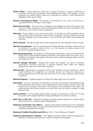 291
Master Policy : Group Insurance Policy for a group of persons to whom certificates of
Insurances are issued as evidence of their individual coverage. The employer usually
maintains the master Policy, while the certificates are merely a brief statement of
highlights of the master Policy.
Master's and Seamen's Wages : The master or any member of the crew of a ship has an
insurable interests in respect of his wages.
Master-Servant Rule : The rule that all employers are obligated to protect the public from
the acts of their employees. Courts hold employers liable for torts committed by the
employees in the course of their employment.
Matching : Paying regard, in the selection of assets, to the dates on which liabilities will or
may accrue, or the currencies in which they are payable, with the object of ensuring
that the realizable value of the assets at any such dates will suffice to discharge the
liabilities.
Mate’s Receipt : Receipt of cargo by the vessel, signed by the mate (similar to dock receipt).
Material Circumstance : Any circumstances that would influence a prudent underwriter in
his decision to accept or reject a risk, or in the amount he would accept or the
premium he would charge for cover.
Material Damage Policy : The policy covering damage to property (usually a commercial fire
policy) as the result of which damage a business interruption claim may result. It is a
condition of business interruption insurance that a material damage policy must be
and remain in force.
Material Damage Warranty : Stating that before any benefits are paid in business
interruption Insurance Policy/ies a material damage claim under the original
property Insurance must have been admitted.
Material Fact : Materiality is a question of fact, to be decided in the circumstances which
would influence the judgment of a prudent Insurer in fixing the premium or
determining whether he will take the risk and, if so, at what premium and on what
conditions.
Material Property : Tangible property as distinct fro legal rights such as patents.
Materiality : A fact, or statement, is material to a contract of insurance if knowledge of that
fact would affect the decision of the underwriter to enter into the contract. If the fact
would cause a change of any kind in the premium, the conditions of the policy, the
perils insured, the persons insured, or in any other way, the policy is subject to being
declared void.
Mature Policies : Uninterrupted claims-made coverage continuously in effect for at least
five years and no longer eligible for rating credits given on immature polices.
Maxi Tail or Full Tail : Unlimited extended reporting period allowing for making claims
after expiration of a “claims-made” liability policy.
Maximum Foreseeable Loss (M.F.L.) : Largest loss (usually property loss, but sometimes
combined property loss and loss of income) which can occur under the most adverse
conditions reasonably foreseeable.
Maximum Probable (Possible) Loss (M.P.L.) : Refer : "Loss, Maximum Probable."
Maximum Retrospective Premium : The highest premium which would be required for
workmen's compensation Insurance under retrospective rating plan.
 