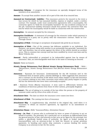 34
Association Scheme : A program for the insurance on specially designed terms of the
members of an association.
Assume : To accept from another insurer all or part of the risk of an insured loss.
Assumed (or Contractual) Liability : This insurance protects the insured in the event a
loss occurs for which he has assumed liability, express or implied, under a written
contract. For example, under most construction agreements with a municipality, the
contractor agrees to “hold the municipality harmless” for any accidents arising out of
the job. Contractual Liability Insurance would thus protect the contractor from any
loss for which the municipality would be liable in connection with the construction
Assumption : An amount accepted by the reinsurer.
Assumption Certificate : A statement of coverage by the reinsurer under which payment is
guaranteed to a party not in privity with the reinsurance contract. Same as Cut-
Through Clause.
Assumption of Risk : Coverage or acceptance of proposed risk perils by an Insurer.
Assumption of Risk : One of the common law defenses available to an individual. For
instance, one person riding with another in an automobile has generally “assumed the
risk” and therefore, has no action against the driver of the vehicle should an accident
occur. This is common law concept and has been modified by recent case laws and by
Motor Vehicles Act.
Assured : Partly indemnified or promised to be indemnified against loss by means of
insurance. Also, an interchangeable word that is the same in meaning as insured.
Assurer: Same as Insurer.
Atomic Energy Reinsurance Pool (Mutual Atomic Energy Reinsurance Pool) : Refer :
“Reinsurance, Atomic Energy Reinsurance Pool (Mutual Atomic Energy Reinsurance
Pool”
Assurance : Synonym for Insurance. Usedcommonly for the life business and in the
traditional form of marine policy. Charles Babbage in 1826 suggested that assurance
was a contract on the duration of life which must either happen or fail and insurance
is a contract relating to any other uncertain event which may partly happen or partly
fail but the distinction has never been universally accepted.
A.T. : American Terms (Marine Insurance). A term used to differentiate between the
conditions of American policies from those of other nations, principally England.
Attachment : The act of taking in to custody of the law either the person or the property of
someone under and by virtue of an order of court.
Attachment Date : The date on which the insurance cover comes into force.
Attachment of Risk : The coming into force of insurance
Attachment Slip : A supplementary slip, attached to the original slip, used when it is
necessary to obtain an insurer’s agreement, by signature to an amendment or
addition.
Attestation Clause : Refer "InsurancePolicy, Attestation Clause."
Attorney – In- Fact : A person who is authorized by letter or power of attorney to act on
behalf of another, the principal, for a particular act or purpose as differentiated from
the general practice of law; and attorney-in-fact acts as an Agent for the principal, but
within a specifically limited areas of authority. An Agent or broker issuing an
InsurancePolicy acts as attorney-in-fact to bind the Insurer or accept premium
payments. In bonding and surety ship contracts, a person binding the surety
Company is an attorney-in-fact for the surety.
 