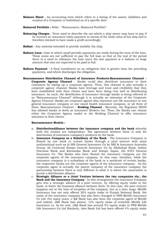 41
Balance Sheet : An accounting term which refers to a listing of the assets, liabilities and
surplus of a Company or Individual as of a specific date.
Balanced Portfolio : Refer : “Reinsurance, Balanced Portfolio”.
Balancing Charges : Term used to describe the tax which a ship owner may have to pay if
he receives an insurance claim payment in excess of the book value of his ship and is
therefore deemed to have made a profit accordingly.
Ballast : Any material intended to provide stability the ship.
Balloon Loan : loan in which small periodic payments are made during the term of the loan.
These sums are not sufficient to pay the full loan so that at the end of the period
there is a need to refinance the loan since the last payment is a balloon or large
amount that was not expected to be paid in full.
Balloon Payment : A final installment on an obligation that is greater than the preceding
payments, and which discharges the obligation.
Bancassurance Distribution Channel of Insurance Products:Bancassurance Channel –
Corporate Agency Channel : Banks could also distribute insurance to their
customers by taking up a corporate agency. Thus, this channel is also actually a
corporate agency channel. Banks have leverage and trust and credibility that they
have established with their clients and have been doing very well in distributing
insurance. As such, the distribution of insurance through banks is being referred to
as “Bancassurance Channel” although it is actually an extension of the Corporate
Agency Channel. Banks are corporate agents who represent one life insurance or one
general insurance company or one stand health insurance company, or all three of
them. Bancassurance Channel – Broking Channel : Recently, the Regulator IRDAI
has allowed banks to work as Insurance Brokers too. Thus, the Banks can choose
either the Corporate Agency model or the Broking Channel to offer insurance
solutions to their clients.
Bancassurance Models :
a. DistributionAlliance between the insurance company and the bank whereby
both the entities are independent. The agreement between them is only for
distribution of insurance company’s products by the bank.
b. Insurance Company as a Subsidiary of the Bank : The Insurance Company is
floated by one bank or certain banks through a joint venture with some
multinational such as (i) SBI General Insurance Co by SBI & Insurance Australia
Group; (ii) Universal Sompo General Insurance Co by Allahabad Bank, Indian
Overseas Bank and Karnataka Bank and Sompo Japan; (iii) ICICI General
Insurance Co. The Banks who have floated the insurance company are the
corporate agents of the insurance company. In this case, therefore, while the
insurance company is a subsidiary of the bank or a syndicate of certain banks,
the respective banks are the corporate agents of the insurance company. As the
corporate agent is actually the parent company of the insurance company the
partnership between them is very different to what it is where the association is
purely a distribution alliance.
c. Strategic Alliance or a Joint Venture between the two companies viz., the
Bank and the Insurance Company : In this arrangement the insurance Company
gets into a strategic alliance of a joint venture, by offering equity stake to the
bank, to foster the business alliance between them. In this case, the joint venture
happens not at the time of inception of the company, but at a later stage. Metlife
Insurance has not only offered 30% equity stake to Punjab National Bank, the
name of the insurance company has also been changed to PNB Metlife Insurance
Co Ltd. For many years, J &K Bank has also been the corporate agent of Metlife
and indeed, J&K Bank had almost, 12% equity stake of erstwhile Metlife Life
Insurance co. As for now, J&K Bank has around 5% equity stake in PNB Metlife
Life Insurance Co Ltd Similarly, Axis Bank Ltd has been offered 4% equity stake
 
