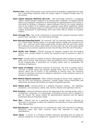 44
Baseline Data : Data collected prior to an activity (such as hazardous employment) for later
use in describing conditions before the project began or changes brought about by
the activity.
Basic Capital Adequacy Relativity (B.C.A.R.) : This percentage measures a company’s
relative capital strength compared to its industry peer composite. A company’s BCAR
which is an important component in determining the appropriateness of its rating, is
calculated by dividing a company’s capital adequacy ratio by the capital adequacy
ratio of the median of its industry peer composite using Best’s proprietary capital
mode. Capital adequacy ratios are calculated as the net required capital necessary to
support components of underwriting, asset, and credit risks in relation to economic
surplus.
Basic Coverage Plan : Any of the commercial or personal lines property insurance which
provide basic coverage i.e., the most limited coverage.
Basic Extended Reporting Period : An automatic “tail” for reporting claims after expiration
of a “claims-made” liability policy. It is provided without charge and consists of two
parts : (i) a mini-tail covers claims made within 60 days after the end of the policy;
(ii) a midi-tail covers claims made within five years after the end of the policy period
arising out of occurrences reported not later than 60 days after the end of the policy.
Basic Health Care Policies : Provide coverage for hospital, surgical and non-surgical
doctor’s care, usually subject to relative low maximum limit on amounts or days of
service.
Basic Limit : Usually refers to Liability of Insurer indicating the lowest amount for which a
policy can be written. This amount is either prescribed by Law or Underwriting Policy
of the Company.(02) A prescribed set of policy limits used to standardize the
collection of experience.
Basic Limits of Liability : Minimum amounts of insurance. The term is usually used in
reference to bodily injury and property damage limits that are either the lowest
amount which can be written at the published or manual rates, the minimum
amount of insurance an insurer is willing to underwrite, or the minimum amount of
insurance required by law.
Basic Medical Expense Insurance : Basic medical coverage for doctor visits, diagnostic x-
rays lab tests and emergency treatments. Usually written without deductibles and
coinsurance provisions but benefits are limited to specified amounts.
Basic Named perils : Covered perils in a property insurance contract : fire, lightning,
windstorm, civil commotion, smoke, hail, aircraft, vehicles and explosions and riot.
Basic Premium : Insurance Premium paid at the beginning of the coverage period under a
retrospective rating plan. It is percentage of standard premium and is designed to
give the Insurer the money needed for administration expenses and the Agents
commission plus on Insurance charge.
Basic Rate : Manual rate for a particular Insurance coverage which is adjusted by
discounts or surcharge to reflect the individual circumstances of each insured Refer
"Rate, Manual Rate."
Basic Specification : The specification in a standard fire policy with columns for buildings,
machinery, plant and other contents, stock and materials in trade, and
miscellaneous.
Batch Clause : A clause in a Products Liability Insurance providing that all claims for
injuries arising out of one prepared or acquired lot of the product resulting from a
 