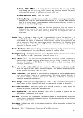 52
31. Bond, Public Official : A surety bond under which the company (surety)
guarantees that the principal (public official) will faithfully perform his official
duties and will account for all funds entrusted to his care.
32. Bond, Retention Bonds : Refer "Bid Bonds."
33. Bond, Surety : A non-Insurance transfer under which a surety guarantees that
principal will carry out some expressed obligation to an obligee. If the principal
fails to do so, the surety compensates the obligee in some way and then tries to
recover its loss from the principal.
34. Bond, Title Guarantee : Under the Policy an agreement binds the Insurer to
indemnify the insured for such losses as specifically delineated by reason of
defects in the title real estate providing there are no exceptions listed on
guarantee.
Bonded Price : In the case of gods which are customarily sold in bond, the bonded price is
deemed to be the "gross value." The bonded value is the value before duty is paid, of
goods which are placed in warehouse under customs control. If damage goods are
sold in bond, then for the purpose of ascertaining depreciation, the damaged value
(bonded price) must be compared with the sound value (also bonded price) as
prevailing on the date of sale.
Bonded Warehouse : A Warehouse storage area of manufacturing facility in which imported
goods may be stored or processed without payment of customs duties.
Bonding Company : A company approved by the Regulator for the issue of bonds such as
those necessary to effect the release a ship from arrest. (U.S.).
Bonus / Malus clause : For the claim-free period there is a discount allowed, called ‘bonus’
applied on the renewal premium. Whenever the insured lodges a claim in his Policy,
the renewal premium for his Policy is to be loaded by a fixed percentage which
loading is called 'malus'.
Bonus : The benefits paid in addition to the sum insured. The system awards discounts for
claim free policy/ies for a certain continuous period. This goes on increasing up to a
certain limit for continuous claim free years.
Bonus Cumulative : The benefits of sum insured is increased by certain percentage on
every renewal of the Policy up to a maximum limit. The benefit is lost if the Policy is
not renewed within a specified time period. This type of benefit is available in
individual personal accident Policy.
Bonus Hunger : The reluctance of policyholders under an No Claim Discount system to
notify claims or claim amount when faced with a potential increase in premiums.
Book Debts Insurance : Insurance against loss through inability to collect debts due
because accounting records have been destroyed.
Book Depreciation : The amount reserved upon looks of record to provide for the
retirement or replacement of an assets.
Book Slip : A Broker's Slip, comprising a number of pages in which periodic accounting
details and/or endorsements can be entered, thereby maintaining a record of items
taken down and/or noted.
Book Value : Refers to the value of assets as shown in the official accounting records of the
company.
Bordereau : Refer : " Reinsurance, Bordereau : (Plural Bordereaux)"
 